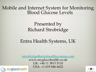 Mobile and Internet System for Monitoring
           Blood Glucose Levels

              Presented by
           Richard Strobridge

        Entra Health Systems, UK


        rstrobridge@entrahealthsystems.com
             www.myglucohealth.co.uk
                UK: +44 11 3815 5110
                USA: +1 619 846 6622
 