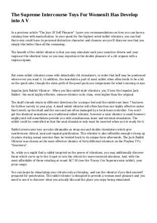 The Supreme Intercourse Toys For WomenIt Has Develop
into A V
In a previous article "The Joys Of Self Pleasure" I gave you recommendations on how you can have a
calming time with masturbation. In your quest for the highest rated rabbit vibrators, you can find
that every could have its personal distinctive character and chances are you'll discover one that you
simply like better than all the remaining.
The benefit of the rabbit vibrator is that you may stimulate each your sensitive clitoris and your
vagina at the identical time, so you may experience the double pleasure of a clit orgasm with a
vagina orgasm.
But some rabbit vibrators come with detachable clit stimulators, in order that half may be positioned
where ever you want it. In addition, the insertable a part of most rabbit vibes often tends to be a bit
on the quick side, though the extra girth of the pearl pack can compensate for what's missing in size.
Impulse Jack Rabbit Vibrator - When you like rabbit-style vibrators, you`ll love the Impulse Jack
Rabbit - the most highly effective, intense vibrator in its class, even higher than the original.
The shaft's beads rotate in different directions for a unique feel and the rabbit ears have 7 features
for further variety to your play. A small rabbit vibrator will often function one highly effective motor
that travels up the shaft and the ears and are often managed by a twist-base controller. You won't
get the identical sensations as a traditional rabbit vibrator, however a mini vibrator is small however
mighty and will nonetheless provide you with simultaneous inner and external stimulation. The
rabbit could be controlled so that the anal stimulator only must be inserted when you're ready for it.
Rabbit intercourse toys are also obtainable as strap ons and double stimulators which give
synchronous clitoral, anal and vaginal gratification. This vibrator is also inflexible enough to keep up
its place during sexual exercise then be twisted back to its unique form afterwards. The Jack Rabbit
Vibrator was chosen as the most effective vibrator of forty different vibrators on the Playboy TV's
"Sexcetera".
So, while you might find a rabbit targeted on the power of vibrations, you may additionally discover
those which curve up to the G-spot or into the clitoris for more centered attention. And, with the
most affordable of those retailing at round Â£7.50 (see the Tracey Cox Supersex mini rabbit), your
price range.
You can begin by stimulating your clitoris only as foreplay, and use the vibrator if you find yourself
prepared for penetration. The rabbit vibrator is designed to provide a woman most pleasure and you
need to use it to discover what you actually like and the place you enjoy being stimulated.
 