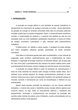 10
ANEXO A – FOTOS DIVERSAS..............................................................40
1. INTRODUÇÃO
A produção de energia elétrica é uma atividade de grande importância no
planejamento do crescimento de qualquer economia no mundo. Novas alternativas
de geração de energia se tornaram primordiais tanto para as principais potências
mundiais quanto para os países emergentes. Assim, o desenvolvimento econômico
mundial, a modernização do ocidente e o aumento dos padrões de vida de uma
sociedade cada vez mais capitalista e globalizada impulsionam a busca por fontes
de energia renováveis, sustentáveis e pelo interesse pela autossuficiência
energética.
O Brasil possui, em relação a outras nações, a vantagem de poder planejar
sua matriz energética utilizando grandes quantidades de fontes primárias
renováveis.
Uma delas é a biomassa gerada pelo setor sucroalcooleiro, a qual, através da
cogeração, pode contribuir significativamente para o fortalecimento da matriz
brasileira. A cogeração de energia mostra-se um eficiente método, não só para este
fim, bem como para o aproveitamento dos resíduos da própria matéria prima, posto
que desempenha tal processo usando o bagaço da cana-de-açúcar como biomassa.
A produção de energia elétrica a partir da biomassa da cana-de-açúcar é
tema há muito presente nos estudos sobre energia no Brasil. Apesar disso, ela é
utilizada numa parcela pequena da energia comercialmente produzida no país.
Contudo, observa-se que o setor sucroalcooleiro brasileiro vem ganhando espaço no
mercado nacional e internacional por conta da diversificação e melhoria da sua
produtividade.
Apesar desta elevada produção de biomassa e de seu imenso potencial
energético, a maioria das usinas e destilarias produz energia elétrica apenas para
consumo próprio, ou seja, todos os acionamentos elétricos e mecânicos dos
equipamentos, iluminação e bombeamentos nos processos de produção são
supridos pelas turbinas da própria usina. Entretanto, a parte comercializada com as
distribuidoras ainda é muito pequena.
 