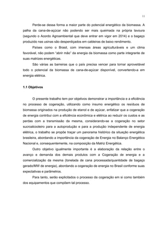 11
Perde-se dessa forma a maior parte do potencial energético da biomassa. A
palha da cana-de-açúcar não podendo ser mais queimada na própria lavoura
(segundo o Acordo Agroambiental que deve entrar em vigor em 2014) e o bagaço
produzido nas usinas são desperdiçados em caldeiras de baixo rendimento.
Países como o Brasil, com imensas áreas agriculturáveis e um clima
favorável, não podem “abrir mão” da energia da biomassa como parte integrante de
suas matrizes energéticas.
São várias as barreiras que o país precisa vencer para tornar aproveitável
todo o potencial da biomassa de cana-de-açúcar disponível, convertendo-a em
energia elétrica.
1.1 Objetivos
O presente trabalho tem por objetivos demonstrar a importância e a eficiência
no processo de cogeração, utilizando como insumo energético os resíduos de
biomassa originados na produção de etanol e de açúcar, enfatizar que a cogeração
de energia contribui com a eficiência econômica e elétrica ao reduzir os custos e as
perdas com a transmissão da mesma, considerando-se a cogeração no setor
sucroalcooleiro para a autoprodução e para a produção independente de energia
elétrica, o trabalho se propõe traçar um panorama histórico da situação energética
brasileira, abordando a importância da cogeração de Energia no Balanço Energético
Nacional e, consequentemente, na composição da Matriz Energética.
Outro objetivo igualmente importante é a elaboração da relação entre o
avanço e demanda dos demais produtos com a Cogeração de energia e a
comercialização da mesma (tonelada de cana processada/quantidade de bagaço
gerado/MW de energia), abordando a cogeração de energia no Brasil conforme suas
expectativas e parâmetros.
Para tanto, serão explicitados o processo da cogeração em si como também
dos equipamentos que compõem tal processo.
 