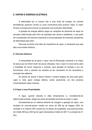12
2. VAPOR E ENERGIA ELÉTRICA
A eletricidade por si mesma não é uma fonte de energia. As centrais
termelétricas queimam carvão ou outro combustível para produzir vapor. O vapor
fornece a energia para acionar os geradores que produzem eletricidade.
A geração de energia elétrica segue as variações da demanda de vapor de
processo determinada pelo ritmo de operação das usinas e destilarias, o que pode
ser considerada uma barreira importante à comercialização de eventuais excedentes
de eletricidade pelo setor.
Para que se tenha uma ideia da importância do vapor, é necessário que seja
feita uma revisão histórica.
2.1 Revisão Histórica
A necessidade de se gerar o vapor veio da Revolução Industrial e os meios
da época que se tinham eram de pouca utilização, mas o vapor no inicio serviu para
a finalidade de mover máquinas e turbinas, para geração de energia e uso em
locomotivas. Com o advento da indústria se fez necessário se fez necessária a
evolução das caldeiras.
As Usinas de açúcar e álcool utilizam o próprio bagaço da cana para gerar
vapor e, este, gerar energia elétrica, sendo atualmente, um dos produtos
comercializados pelas mesmas.
2.2 Vapor e suas Propriedades
A água, quando elevada à altas temperaturas e, considerando-se
determinada pressão, atinge seu ponto de ebulição tornando-se assim o vapor.
Considerando-se um sistema eficiente de moagem e geração de vapor, uma
tonelada de cana-de-açúcar resulta em cerca de 290 kg de bagaço (50% de
umidade e no máximo 30% usando-se um difusor de qualidade), cuja queima produz
em média 460 kg a 520 kg de vapor (temperatura média de 300 °C e pressão de 21
bar).
 