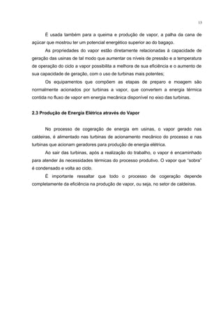 13
É usada também para a queima e produção de vapor, a palha da cana de
açúcar que mostrou ter um potencial energético superior ao do bagaço.
As propriedades do vapor estão diretamente relacionadas à capacidade de
geração das usinas de tal modo que aumentar os níveis de pressão e a temperatura
de operação do ciclo a vapor possibilita a melhora de sua eficiência e o aumento de
sua capacidade de geração, com o uso de turbinas mais potentes;
Os equipamentos que compõem as etapas de preparo e moagem são
normalmente acionados por turbinas a vapor, que convertem a energia térmica
contida no fluxo de vapor em energia mecânica disponível no eixo das turbinas.
2.3 Produção de Energia Elétrica através do Vapor
No processo de cogeração de energia em usinas, o vapor gerado nas
caldeiras, é alimentado nas turbinas de acionamento mecânico do processo e nas
turbinas que acionam geradores para produção de energia elétrica.
Ao sair das turbinas, após a realização do trabalho, o vapor é encaminhado
para atender às necessidades térmicas do processo produtivo. O vapor que “sobra”
é condensado e volta ao ciclo.
É importante ressaltar que todo o processo de cogeração depende
completamente da eficiência na produção de vapor, ou seja, no setor de caldeiras.
 