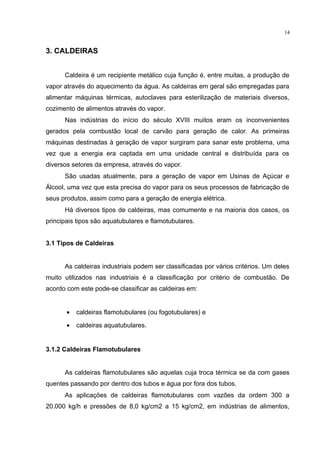14
3. CALDEIRAS
Caldeira é um recipiente metálico cuja função é, entre muitas, a produção de
vapor através do aquecimento da água. As caldeiras em geral são empregadas para
alimentar máquinas térmicas, autoclaves para esterilização de materiais diversos,
cozimento de alimentos através do vapor.
Nas indústrias do início do século XVIII muitos eram os inconvenientes
gerados pela combustão local de carvão para geração de calor. As primeiras
máquinas destinadas à geração de vapor surgiram para sanar este problema, uma
vez que a energia era captada em uma unidade central e distribuída para os
diversos setores da empresa, através do vapor.
São usadas atualmente, para a geração de vapor em Usinas de Açúcar e
Álcool, uma vez que esta precisa do vapor para os seus processos de fabricação de
seus produtos, assim como para a geração de energia elétrica.
Há diversos tipos de caldeiras, mas comumente e na maioria dos casos, os
principais tipos são aquatubulares e flamotubulares.
3.1 Tipos de Caldeiras
As caldeiras industriais podem ser classificadas por vários critérios. Um deles
muito utilizados nas industriais é a classificação por critério de combustão. De
acordo com este pode-se classificar as caldeiras em:
• caldeiras flamotubulares (ou fogotubulares) e
• caldeiras aquatubulares.
3.1.2 Caldeiras Flamotubulares
As caldeiras flamotubulares são aquelas cuja troca térmica se da com gases
quentes passando por dentro dos tubos e água por fora dos tubos.
As aplicações de caldeiras flamotubulares com vazões da ordem 300 a
20.000 kg/h e pressões de 8,0 kg/cm2 a 15 kg/cm2, em indústrias de alimentos,
 