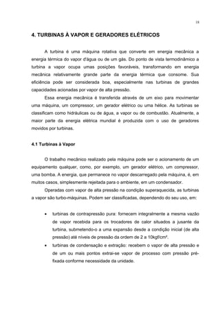18
4. TURBINAS À VAPOR E GERADORES ELÉTRICOS
A turbina é uma máquina rotativa que converte em energia mecânica a
energia térmica do vapor d'água ou de um gás. Do ponto de vista termodinâmico a
turbina a vapor ocupa umas posições favoráveis, transformando em energia
mecânica relativamente grande parte da energia térmica que consome. Sua
eficiência pode ser considerada boa, especialmente nas turbinas de grandes
capacidades acionadas por vapor de alta pressão.
Essa energia mecânica é transferida através de um eixo para movimentar
uma máquina, um compressor, um gerador elétrico ou uma hélice. As turbinas se
classificam como hidráulicas ou de água, a vapor ou de combustão. Atualmente, a
maior parte da energia elétrica mundial é produzida com o uso de geradores
movidos por turbinas.
4.1 Turbinas à Vapor
O trabalho mecânico realizado pela máquina pode ser o acionamento de um
equipamento qualquer, como, por exemplo, um gerador elétrico, um compressor,
uma bomba. A energia, que permanece no vapor descarregado pela máquina, é, em
muitos casos, simplesmente rejeitada para o ambiente, em um condensador.
Operadas com vapor de alta pressão na condição superaquecida, as turbinas
a vapor são turbo-máquinas. Podem ser classificadas, dependendo do seu uso, em:
• turbinas de contrapressão pura: fornecem integralmente a mesma vazão
de vapor recebida para os trocadores de calor situados a jusante da
turbina, submetendo-o a uma expansão desde a condição inicial (de alta
pressão) até níveis de pressão da ordem de 2 a 10kgf/cm².
• turbinas de condensação e extração: recebem o vapor de alta pressão e
de um ou mais pontos extrai-se vapor de processo com pressão pré-
fixada conforme necessidade da unidade.
 