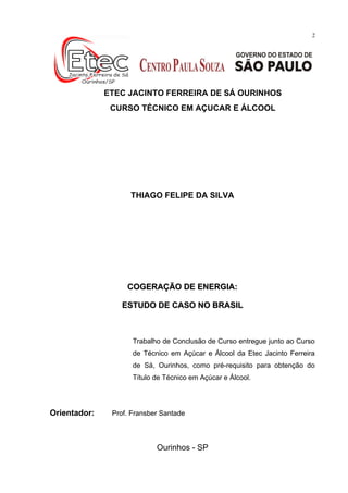 2
Dezembro de 2012
ETEC JACINTO FERREIRA DE SÁ OURINHOS
CURSO TÉCNICO EM AÇUCAR E ÁLCOOL
THIAGO FELIPE DA SILVA
COGERAÇÃO DE ENERGIA:COGERAÇÃO DE ENERGIA:
ESTUDO DE CASO NO BRASILESTUDO DE CASO NO BRASIL
Trabalho de Conclusão de Curso entregue junto ao Curso
de Técnico em Açúcar e Álcool da Etec Jacinto Ferreira
de Sá, Ourinhos, como pré-requisito para obtenção do
Título de Técnico em Açúcar e Álcool.
Orientador: Prof. Fransber Santade
Ourinhos - SP
 