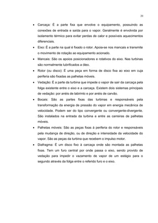 20
• Carcaça: É a parte fixa que envolve o equipamento, possuindo as
conexões de entrada e saída para o vapor. Geralmente é envolvida por
isolamento térmico para evitar perdas de calor e possíveis aquecimentos
diferenciais.
• Eixo: É a parte na qual é fixado o rotor. Apoia-se nos mancais e transmite
o movimento de rotação ao equipamento acionado.
• Mancais: São os apoios posicionadores e rotativos do eixo. Nas turbinas
são normalmente lubrificados a óleo.
• Rotor (ou disco): É uma peça em forma de disco fixa ao eixo em cuja
periferia são fixadas as palhetas móveis.
• Vedação: É a parte da turbina que impede o vapor de sair da carcaça pela
folga existente entre o eixo e a carcaça. Existem dois sistemas principais
de vedação: por anéis de labirinto e por anéis de carvão.
• Bocais: São as partes fixas das turbinas e responsáveis pela
transformação da energia de pressão do vapor em energia mecânica de
velocidade. Podem ser do tipo convergente ou convergente-divergente.
São instalados na entrada da turbina e entre as carreiras de palhetas
móveis.
• Palhetas móveis: São as peças fixas à periferia do rotor e responsáveis
pela mudança de direção, ou de direção e intensidade da velocidade do
vapor. São as peças da turbina que recebem o impulso motor.
• Diafragma: É um disco fixo à carcaça onde são montada as palhetas
fixas. Tem um furo central por onde passa o eixo, sendo provido de
vedação para impedir o vazamento de vapor de um estágio para o
segundo através da folga entre o referido furo e o eixo.
 