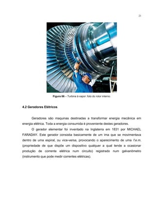 21
Figura 06 – Turbina à vapor: foto do rotor interno.
4.2 Geradores Elétricos
Geradores são maquinas destinadas a transformar energia mecânica em
energia elétrica. Toda a energia consumida é proveniente destes geradores.
O gerador elementar foi inventado na Inglaterra em 1831 por MICHAEL
FARADAY. Este gerador consistia basicamente de um ima que se movimentava
dentro de uma espiral, ou vice-versa, provocando o aparecimento de uma f.e.m.
(propriedade de que dispõe um dispositivo qualquer a qual tende a ocasionar
produção de corrente elétrica num circuito) registrado num galvanômetro
(instrumento que pode medir correntes elétricas).
 