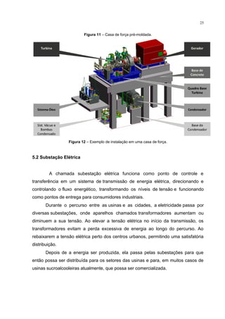 25
Figura 11 – Casa de força pré-moldada.
Figura 12 – Exemplo de instalação em uma casa de força.
5.2 Substação Elétrica
A chamada subestação elétrica funciona como ponto de controle e
transferência em um sistema de transmissão de energia elétrica, direcionando e
controlando o fluxo energético, transformando os níveis de tensão e funcionando
como pontos de entrega para consumidores industriais.
Durante o percurso entre as usinas e as cidades, a eletricidade passa por
diversas subestações, onde aparelhos chamados transformadores aumentam ou
diminuem a sua tensão. Ao elevar a tensão elétrica no início da transmissão, os
transformadores evitam a perda excessiva de energia ao longo do percurso. Ao
rebaixarem a tensão elétrica perto dos centros urbanos, permitindo uma satisfatória
distribuição.
Depois de a energia ser produzida, ela passa pelas subestações para que
então possa ser distribuída para os setores das usinas e para, em muitos casos de
usinas sucroalcooleiras atualmente, que possa ser comercializada.
 