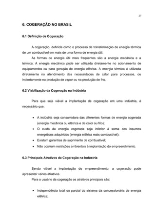 27
6. COGERAÇÃO NO BRASIL
6.1 Definição de Cogeração
A cogeração, definida como o processo de transformação de energia térmica
de um combustível em mais de uma forma de energia útil.
As formas de energia útil mais frequentes são a energia mecânica e a
térmica. A energia mecânica pode ser utilizada diretamente no acionamento de
equipamentos ou para geração de energia elétrica. A energia térmica é utilizada
diretamente no atendimento das necessidades de calor para processos, ou
indiretamente na produção de vapor ou na produção de frio.
6.2 Viabilização da Cogeração na Indústria
Para que seja viável a implantação de cogeração em uma indústria, é
necessário que:
• A indústria seja consumidora das diferentes formas de energia cogerada
(energia mecânica ou elétrica e de calor ou frio);
• O custo da energia cogerada seja inferior à soma dos insumos
energéticos adquiridos (energia elétrica mais combustível);
• Existam garantias de suprimento de combustível;
• Não ocorram restrições ambientais à implantação do empreendimento.
6.3 Principais Atrativos da Cogeração na Indústria
Sendo viável a implantação do empreendimento, a cogeração pode
apresentar vários atrativos.
Para o usuário da cogeração os atrativos principais são:
• Independência total ou parcial do sistema da concessionária de energia
elétrica;
 