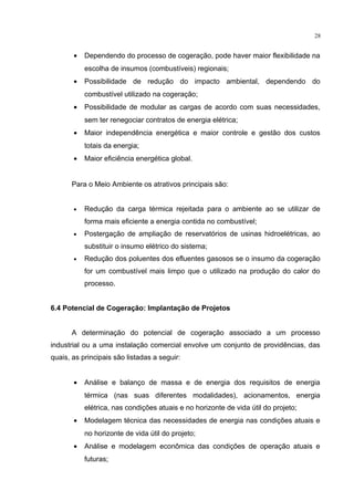 28
• Dependendo do processo de cogeração, pode haver maior flexibilidade na
escolha de insumos (combustíveis) regionais;
• Possibilidade de redução do impacto ambiental, dependendo do
combustível utilizado na cogeração;
• Possibilidade de modular as cargas de acordo com suas necessidades,
sem ter renegociar contratos de energia elétrica;
• Maior independência energética e maior controle e gestão dos custos
totais da energia;
• Maior eficiência energética global.
Para o Meio Ambiente os atrativos principais são:
• Redução da carga térmica rejeitada para o ambiente ao se utilizar de
forma mais eficiente a energia contida no combustível;
• Postergação de ampliação de reservatórios de usinas hidroelétricas, ao
substituir o insumo elétrico do sistema;
• Redução dos poluentes dos efluentes gasosos se o insumo da cogeração
for um combustível mais limpo que o utilizado na produção do calor do
processo.
6.4 Potencial de Cogeração: Implantação de Projetos
A determinação do potencial de cogeração associado a um processo
industrial ou a uma instalação comercial envolve um conjunto de providências, das
quais, as principais são listadas a seguir:
• Análise e balanço de massa e de energia dos requisitos de energia
térmica (nas suas diferentes modalidades), acionamentos, energia
elétrica, nas condições atuais e no horizonte de vida útil do projeto;
• Modelagem técnica das necessidades de energia nas condições atuais e
no horizonte de vida útil do projeto;
• Análise e modelagem econômica das condições de operação atuais e
futuras;
 