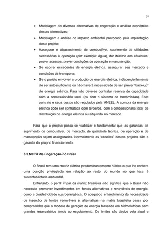 29
• Modelagem de diversas alternativas de cogeração e análise econômica
destas alternativas;
• Modelagem e análise do impacto ambiental provocado pela implantação
deste projeto;
• Assegurar o abastecimento de combustível, suprimento de utilidades
necessárias à operação (por exemplo: água), dar destino aos efluentes,
prover acessos, prever condições de operação e manutenção;
• Se ocorrer excedentes de energia elétrica, assegurar seu mercado e
condições de transporte;
• Se o projeto envolver a produção de energia elétrica, independentemente
de ser autossuficiente ou não haverá necessidade de ser prever “back-up”
de energia elétrica. Para isto deve-se contratar reserva de capacidade
com a concessionária local (ou com o sistema de transmissão). Este
contrato e seus custos são regulados pela ANEEL. A compra da energia
elétrica pode ser contratada com terceiros, com a concessionária local de
distribuição de energia elétrica ou adquirida no mercado.
Para que o projeto possa se viabilizar é fundamental que as garantias de
suprimento de combustível, de mercado, de qualidade técnica, de operação e de
manutenção sejam asseguradas. Normalmente as “receitas” destes projetos são a
garantia do próprio financiamento.
6.5 Matriz de Cogeração no Brasil
O Brasil tem uma matriz elétrica predominantemente hídrica o que lhe confere
uma posição privilegiada em relação ao resto do mundo no que toca à
sustentabilidade ambiental.
Entretanto, o perfil ímpar da matriz brasileira não significa que o Brasil não
necessite promover investimentos em fontes alternativas e renováveis de energia,
como a bioeletricidade sucroenergética. O adequado entendimento da necessidade
de inserção de fontes renováveis e alternativas na matriz brasileira passa por
compreender que o modelo de geração de energia baseado em hidroelétricas com
grandes reservatórios tende ao esgotamento. Os limites são dados pela atual e
 