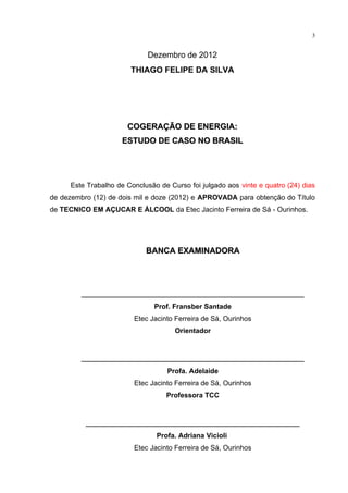 3
Dezembro de 2012
THIAGO FELIPE DA SILVA
COGERAÇÃO DE ENERGIA:COGERAÇÃO DE ENERGIA:
ESTUDO DE CASO NO BRASILESTUDO DE CASO NO BRASIL
Este Trabalho de Conclusão de Curso foi julgado aos vinte e quatro (24) dias
de dezembro (12) de dois mil e doze (2012) e APROVADA para obtenção do Título
de TECNICO EM AÇUCAR E ÁLCOOL da Etec Jacinto Ferreira de Sá - Ourinhos.
BANCA EXAMINADORABANCA EXAMINADORA
_________________________________________________
Prof. Fransber Santade
Etec Jacinto Ferreira de Sá, Ourinhos
Orientador
_________________________________________________
Profa. Adelaide
Etec Jacinto Ferreira de Sá, Ourinhos
Professora TCC
_______________________________________________
Profa. Adriana Vicioli
Etec Jacinto Ferreira de Sá, Ourinhos
 