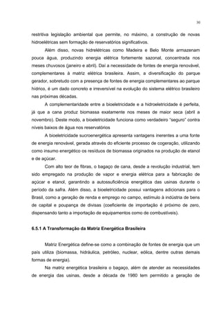 30
restritiva legislação ambiental que permite, no máximo, a construção de novas
hidroelétricas sem formação de reservatórios significativos.
Além disso, novas hidrelétricas como Madeira e Belo Monte armazenam
pouca água, produzindo energia elétrica fortemente sazonal, concentrada nos
meses chuvosos (janeiro e abril). Daí a necessidade de fontes de energia renovável,
complementares à matriz elétrica brasileira. Assim, a diversificação do parque
gerador, sobretudo com a presença de fontes de energia complementares ao parque
hídrico, é um dado concreto e irreversível na evolução do sistema elétrico brasileiro
nas próximas décadas.
A complementaridade entre a bioeletricidade e a hidroeletricidade é perfeita,
já que a cana produz biomassa exatamente nos meses de maior seca (abril a
novembro). Deste modo, a bioeletricidade funciona como verdadeiro “seguro” contra
níveis baixos de água nos reservatórios.
A bioeletricidade sucroenergética apresenta vantagens inerentes a uma fonte
de energia renovável, gerada através do eficiente processo de cogeração, utilizando
como insumo energético os resíduos de biomassa originados na produção de etanol
e de açúcar.
Com alto teor de fibras, o bagaço de cana, desde a revolução industrial, tem
sido empregado na produção de vapor e energia elétrica para a fabricação de
açúcar e etanol, garantindo a autossuficiência energética das usinas durante o
período da safra. Além disso, a bioeletricidade possui vantagens adicionais para o
Brasil, como a geração de renda e emprego no campo, estímulo à indústria de bens
de capital e poupança de divisas (coeficiente de importação é próximo de zero,
dispensando tanto a importação de equipamentos como de combustíveis).
6.5.1 A Transformação da Matriz Energética Brasileira
Matriz Energética define-se como a combinação de fontes de energia que um
país utiliza (biomassa, hidráulica, petróleo, nuclear, eólica, dentre outras demais
formas de energia).
Na matriz energética brasileira o bagaço, além de atender as necessidades
de energia das usinas, desde a década de 1980 tem permitido a geração de
 