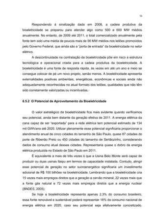 36
Respondendo à sinalização dada em 2008, a cadeia produtiva da
bioeletricidade se preparou para atender algo como 500 a 600 MW médios
anualmente. No entanto, de 2009 até 2011, o total comercializado anualmente pela
fonte tem sido uma média de poucos mais de 90 MW médios nos leilões promovidos
pelo Governo Federal, que ainda são a “porta de entrada” da bioeletricidade no setor
elétrico.
A descontinuidade na contratação da bioeletricidade põe em risco a estrutura
tecnológica e operacional criada para a cadeia produtiva da bioeletricidade. A
bioeletricidade é uma fonte de resposta rápida, às vezes em até um ano e meio se
consegue colocar de pé um novo projeto, senão menos. A bioeletricidade apresenta
externalidades positivas ambientais, energéticas, econômicas e sociais ainda não
adequadamente reconhecidas no atual formato dos leilões, qualidades que não têm
sido corretamente valorizadas ou incentivadas.·
6.5.2 O Potencial de Aproveitamento da Bioeletricidade
O valor estratégico da bioeletricidade fica mais evidente quando verificamos
seu potencial, ainda bem distante da geração efetiva de 2011. A energia elétrica da
cana capaz de ser “exportada” para a rede elétrica tem potencial estimado de 134
mil GWh/ano até 2020. Utilizar plenamente esse potencial significaria proporcionar o
atendimento anual de cinco cidades do tamanho de São Paulo, quase 87 cidades do
porte de Ribeirão Preto ou 450 cidades do tamanho de Sertãozinho, considerando
dados de consumo atual dessas cidades. Representaria quase o dobro da energia
elétrica produzida no Estado de São Paulo em 2011.
É equivalente a mais de três vezes o que a Usina Belo Monte será capaz de
produzir ou duas usinas Itaipu em termos de capacidade instalada. Contudo, atingir
esse potencial de geração no setor sucroenergético significaria um investimento
adicional de R$ 100 bilhões na bioeletricidade. Lembrando que a bioeletricidade cria
15 vezes mais empregos diretos que a geração a carvão mineral, 22 vezes mais que
a fonte gás natural e 72 vezes mais empregos diretos que a energia nuclear
(BNDES, 2005).
Se hoje a bioeletricidade representa apenas 2,3% do consumo brasileiro,
essa fonte renovável e sustentável poderá representar 18% do consumo nacional de
energia elétrica em 2020, caso seu potencial seja efetivamente concretizado.
 