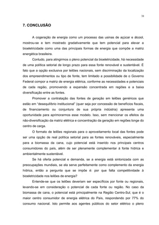 38
7. CONCLUSÃO
A cogeração de energia como um processo das usinas de açúcar e álcool,
mostrou-se e tem mostrado gradativamente que tem potencial para elevar a
bioeletricidade como uma das principais formas de energia que compõe a matriz
energética brasileira.
Contudo, para atingirmos o pleno potencial da bioeletricidade, há necessidade
de uma política setorial de longo prazo para essa fonte renovável e sustentável. É
fato que a opção exclusiva por leilões nacionais, sem discriminação da localização
dos empreendimentos ou tipo de fonte, tem limitado a possibilidade de o Governo
Federal compor a matriz de energia elétrica, conforme as necessidades e potenciais
de cada região, promovendo a expansão concentrada em regiões e a baixa
diversificação entre as fontes.
Promover a contratação das fontes de geração em leilões genéricos que
estão em “desequilíbrio institucional” (quer seja por concessão de benefícios fiscais,
de financiamento ou conjuntura de sua própria indústria) apresenta uma
oportunidade para aprimorarmos esse modelo. Isso, sem mencionar os efeitos da
não-diversificação da matriz elétrica e concentração da geração em regiões longe do
centro de carga.
O formato de leilões regionais para o aproveitamento local das fontes pode
ser uma opção de real política setorial para as fontes renováveis, especialmente
para a biomassa da cana, cujo potencial está inserido nos principais centros
consumidores do país, além de ser plenamente complementar à fonte hídrica e
ambientalmente sustentável.
Se há oferta potencial e demanda, se a energia está sintonizada com as
preocupações mundiais, se ela serve perfeitamente como complemento da energia
hídrica, então a pergunta que se impõe é: por que falta competitividade à
bioeletricidade nos leilões de energia?
Entende-se que os leilões deveriam ser específicos por fonte ou regionais,
levando-se em consideração o potencial de cada fonte ou região. No caso da
biomassa de cana, o potencial está principalmente na Região Centro-Sul, que é o
maior centro consumidor de energia elétrica do País, respondendo por 77% do
consumo nacional. Isto permite aos agentes públicos do setor elétrico o pleno
 