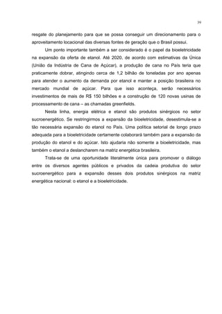 39
resgate do planejamento para que se possa conseguir um direcionamento para o
aproveitamento locacional das diversas fontes de geração que o Brasil possui.
Um ponto importante também a ser considerado é o papel da bioeletricidade
na expansão da oferta de etanol. Até 2020, de acordo com estimativas da Única
(União da Indústria de Cana de Açúcar), a produção de cana no País teria que
praticamente dobrar, atingindo cerca de 1,2 bilhão de toneladas por ano apenas
para atender o aumento da demanda por etanol e manter a posição brasileira no
mercado mundial de açúcar. Para que isso aconteça, serão necessários
investimentos de mais de R$ 150 bilhões e a construção de 120 novas usinas de
processamento de cana – as chamadas greenfields.
Nesta linha, energia elétrica e etanol são produtos sinérgicos no setor
sucroenergético. Se restringirmos a expansão da bioeletricidade, desestimula-se a
tão necessária expansão do etanol no País. Uma política setorial de longo prazo
adequada para a bioeletricidade certamente colaborará também para a expansão da
produção do etanol e do açúcar. Isto ajudaria não somente a bioeletricidade, mas
também o etanol a deslancharem na matriz energética brasileira.
Trata-se de uma oportunidade literalmente única para promover o diálogo
entre os diversos agentes públicos e privados da cadeia produtiva do setor
sucroenergético para a expansão desses dois produtos sinérgicos na matriz
energética nacional: o etanol e a bioeletricidade.
 
