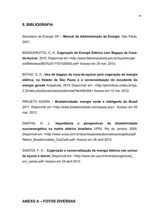 40
8. BIBLIOGRAFIA
Secretaria de Energia SP – Manual de Administração de Energia, São Paulo,
2001;
BASQUEROTTO, C. H. Cogeração de Energia Elétrica com Bagaço de Cana-
de-Açúcar. 2010. Disponível em <http://www.fatecaracatuba.edu.br/suporte/uplo
ad/Biblioteca/BIO%2017701020002.pdf> Acesso em 29 mar. 2012;
BOTAO, S. G.. Uso de bagaço da cana-de-açúcar para cogeração de energia
elétrica, no Estado de São Paulo e a comercialização do excedente da
energia gerada Araçatuba, 2010 Disponível em: <http://periodicos.unitau.br/ojs-
2.2/index.php/biociencias/article/viewFile/446/264> Acesso em 12 mai. 2012;
PROJETO AGORA – Bioeletricidade, energia verde e inteligente do Brasil
2011. Disponível em <http://www.bioeletricidade.com/oquee.php> Acesso em 02
mar. 2012;
DANTAS, N. J.. Importância e perspectivas da bioeletricidade
sucroenergética na matriz elétrica brasileira UFRJ. Rio de Janeiro, 2009.
Disponível em :<http://www.unica.com.br/downloads/estudosmatrizenergetica/pdf
/Matriz_Bioeletricidade_CasCas5.pdf> Acesso em 26 abril 2012;
SANTOS, F. A. . Cogeração e comercialização de energia elétrica nas usinas
de açúcar e etanol, Disponível em: <http://www.iee.usp.br/eventos/cogeracao_
em_usinas.pdf> Acesso em 28 abril 2012.
ANEXO A – FOTOS DIVERSAS
 