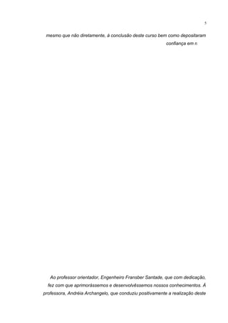 5
mesmo que não diretamente, à conclusão deste curso bem como depositaram
confiança em mim.
Ao professor orientador, Engenheiro Fransber Santade, que com dedicação,
fez com que aprimorássemos e desenvolvêssemos nossos conhecimentos. À
professora, Andréia Archangelo, que conduziu positivamente a realização deste
 