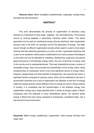 8
Palavras chave: Matriz energética, bioeletricidade, cogeração, energia limpa,
biomassa da cana-de-açúcar.
ABSTRACT
This work demonstrates the process of cogeneration of electricity using
biomass as a feedstock of cane sugar - bagasse - the call bioelectricity. This process
occurs by burning bagasse in generating machines steam boilers. The steam
generated can be used as mechanical energy (driving machines), heat (evaporation
process used in the broth, for example) and for the generation of energy. The latter
occurs through an efficient cogeneration process where steam is used to drive steam
turbines that feed electricity generators (or turbo) so that, it generates electricity that
is sent to the substation where power is distributed to the various sectors that depend
on the plant and can be allocated to marketing. Bioelectricity sugarcane has gained
great prominence in the Brazilian energy matrix, the sum of all forms of energy used
in the country and its representativeness. That said, bioelectricity proves a source of
renewable energy, clean and promotes the diversification of the energy matrix, being
complementary to hydropower which is the most significant source of energy matrix.
However, despite these and other benefits of bioelectricity, she recently has shown a
significant decline compared to previous years, which can be attributed to the lack of
government incentives and a lack of organization and attention to this form of energy
called the energy auctions where different forms of energy are sold to various sectors
of society. It is considered that the transformation in the Brazilian energy from
cogeneration energy has a huge potential when it comes to energy supply in Brazil,
surpassing even the potential of many hydroelectric plants, can become green
energy in Brazil that even being compared to hydropower, considered clean, has a
less harmful to the environment..
Keywords: Matrix energy, bioelectricity, cogeneration, clean energy, biomass from
sugar cane.
 