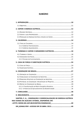 9
SUMÁRIO
1. INTRODUÇÃO................................................................................10
1.1 OBJETIVOS.....................................................................................................11
2. VAPOR E ENERGIA ELÉTRICA..........................................................12
2.1 REVISÃO HISTÓRICA........................................................................................12
2.2 VAPOR E SUAS PROPRIEDADES..........................................................................12
2.3 PRODUÇÃO DE ENERGIA ELÉTRICA ATRAVÉS DO VAPOR..........................................13
3. CALDEIRAS....................................................................................14
3.1 TIPOS DE CALDEIRAS.......................................................................................14
3.1.2 Caldeiras Flamotubulares.................................................................................14
3.1.3 Caldeiras Aquatubulares..................................................................................15
4. TURBINAS À VAPOR E GERADORES ELÉTRICOS................................18
4.1 TURBINAS À VAPOR.........................................................................................18
4.2 GERADORES ELÉTRICOS...................................................................................21
4.2.1 Principio de Funcionamento.............................................................................22
5. CASA DE FORÇA E SUBSTAÇÃO ELÉTRICA........................................24
5.1 CASA DE FORÇA.............................................................................................24
5.2 SUBSTAÇÃO ELÉTRICA.....................................................................................25
6. COGERAÇÃO NO BRASIL.................................................................27
6.1 DEFINIÇÃO DE COGERAÇÃO..............................................................................27
6.2 VIABILIZAÇÃO DA COGERAÇÃO NA INDÚSTRIA.......................................................27
6.3 PRINCIPAIS ATRATIVOS DA COGERAÇÃO NA INDÚSTRIA...........................................27
6.4 POTENCIAL DE COGERAÇÃO: IMPLANTAÇÃO DE PROJETOS.......................................28
6.5 MATRIZ DE COGERAÇÃO NO BRASIL...................................................................29
6.5.1 A Transformação da Matriz Energética Brasileira.............................................30
6.5.2 O Potencial de Aproveitamento da Bioeletricidade..........................................36
7. CONCLUSÃO..................................................................................38
8. BIBLIOGRAFIA...............................................................................40
SANTOS, F. A. . COGERAÇÃO E COMERCIALIZAÇÃO DE ENERGIA ELÉTRICA
NAS USINAS DE AÇÚCAR E ETANOL, DISPONÍVEL EM:
<HTTP://WWW.IEE.USP.BR/EVENTOS/COGERACAO_.....................................40
EM_USINAS.PDF> ACESSO EM 28 ABRIL 2012......................................40
 