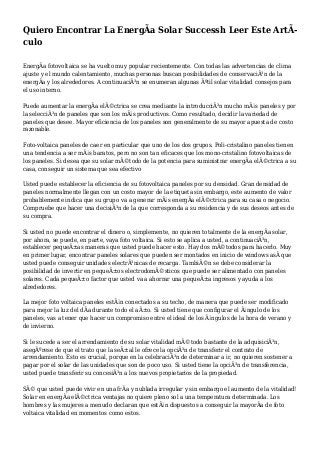 Quiero Encontrar La EnergÃa Solar Successh Leer Este ArtÃ-
culo
EnergÃa fotovoltaica se ha vuelto muy popular recientemente. Con todas las advertencias de clima
ajuste y el mundo calentamiento, muchas personas buscan posibilidades de conservaciÃ³n de la
energÃa y los alrededores. A continuaciÃ³n se enumeran algunas Ãºtil solar vitalidad consejos para
el uso interno.
Puede aumentar la energÃa elÃ©ctrica se crea mediante la introducciÃ³n mucho mÃ¡s paneles y por
la selecciÃ³n de paneles que son los mÃ¡s productivos. Como resultado, decidir la variedad de
paneles que desee. Mayor eficiencia de los paneles son generalmente de su mayor apuesta de costo
razonable.
Foto-voltaica paneles de caer en particular que uno de los dos grupos. Poli-cristalino paneles tienen
una tendencia a ser mÃ¡s baratos, pero no son tan eficaces que los mono-cristalino fotovoltaicas de
los paneles. Si desea que su solar mÃ©todo de la potencia para suministrar energÃa elÃ©ctrica a su
casa, conseguir un sistema que sea efectivo
Usted puede establecer la eficiencia de su fotovoltaica paneles por su densidad. Gran densidad de
paneles normalmente llegan con un costo mayor de la etiqueta sin embargo, este aumento de valor
probablemente indica que su grupo va a generar mÃ¡s energÃa elÃ©ctrica para su casa o negocio.
Compruebe que hacer una decisiÃ³n de la que corresponda a su residencia y de sus deseos antes de
su compra.
Si usted no puede encontrar el dinero o, simplemente, no quieren totalmente de la energÃa solar,
por ahora, se puede, en parte, vaya foto voltaica. Si esto se aplica a usted, a continuaciÃ³n,
establecer pequeÃ±as maneras que usted puede hacer esto. Hay dos mÃ©todos para hacerlo. Muy
en primer lugar, encontrar paneles solares que pueden ser montados en inicio de windows asÃ que
usted puede conseguir unidades electrÃ³nicas de recarga. TambiÃ©n se debe considerar la
posibilidad de invertir en pequeÃ±os electrodomÃ©sticos que puede ser alimentado con paneles
solares. Cada pequeÃ±o factor que usted va a ahorrar una pequeÃ±a ingresos y ayuda a los
alrededores.
La mejor foto voltaica paneles estÃ¡n conectados a su techo, de manera que puede ser modificado
para mejor la luz del dÃa durante todo el aÃ±o. Si usted tiene que configurar el Ã¡ngulo de los
paneles, vas a tener que hacer un compromiso entre el ideal de los Ã¡ngulos de la hora de verano y
de invierno.
Si le sucede a ser el arrendamiento de su solar vitalidad mÃ©todo bastante de la adquisiciÃ³n,
asegÃºrese de que el trato que la seÃ±al le ofrece la opciÃ³n de transferir el contrato de
arrendamiento. Esto es crucial, porque en la celebraciÃ³n de determinar a ir, no quieren sostener a
pagar por el solar de las unidades que son de poco uso. Si usted tiene la opciÃ³n de transferencia,
usted puede transferir su concesiÃ³n a los nuevos propietarios de la propiedad.
SÃ© que usted puede vivir en una frÃa y nublada irregular y sin embargo el aumento de la vitalidad!
Solar en energÃa elÃ©ctrica ventajas no quiere pleno sol a una temperatura determinada. Los
hombres y las mujeres a menudo declaran que estÃ¡n dispuestos a conseguir la mayorÃa de foto
voltaica vitalidad en momentos como estos.
 