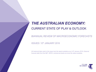 TELSTRATEMPLATE4X3BLUEBETA|TELPPTV4TELSTRATEMPLATE4X3BLUEBETA|TELPPTV4TELSTRATEMPLATE4X3BLUEBETA|TELPPTV4
THE AUSTRALIAN ECONOMY:
CURRENT STATE OF PLAY & OUTLOOK
BIANNUAL REVIEW OF MACROECONOMIC FORECASTS
ISSUED: 12th JANUARY 2016
All historical data used in this report are the latest available as at 14th January 2016. External
forecast data from the IMF, OECD, commercial banks et al are the latest available.
 