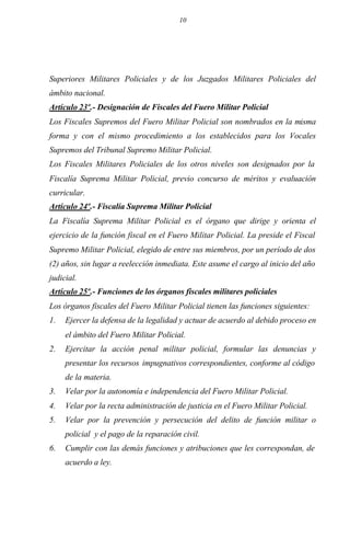 10
Superiores Militares Policiales y de los Juzgados Militares Policiales del
ámbito nacional.
Artículo 23º.- Designación de Fiscales del Fuero Militar Policial
Los Fiscales Supremos del Fuero Militar Policial son nombrados en la misma
forma y con el mismo procedimiento a los establecidos para los Vocales
Supremos del Tribunal Supremo Militar Policial.
Los Fiscales Militares Policiales de los otros niveles son designados por la
Fiscalía Suprema Militar Policial, previo concurso de méritos y evaluación
curricular.
Artículo 24º.- Fiscalía Suprema Militar Policial
La Fiscalía Suprema Militar Policial es el órgano que dirige y orienta el
ejercicio de la función fiscal en el Fuero Militar Policial. La preside el Fiscal
Supremo Militar Policial, elegido de entre sus miembros, por un período de dos
(2) años, sin lugar a reelección inmediata. Este asume el cargo al inicio del año
judicial.
Artículo 25º.- Funciones de los órganos fiscales militares policiales
Los órganos fiscales del Fuero Militar Policial tienen las funciones siguientes:
1. Ejercer la defensa de la legalidad y actuar de acuerdo al debido proceso en
el ámbito del Fuero Militar Policial.
2. Ejercitar la acción penal militar policial, formular las denuncias y
presentar los recursos impugnativos correspondientes, conforme al código
de la materia.
3. Velar por la autonomía e independencia del Fuero Militar Policial.
4. Velar por la recta administración de justicia en el Fuero Militar Policial.
5. Velar por la prevención y persecución del delito de función militar o
policial y el pago de la reparación civil.
6. Cumplir con las demás funciones y atribuciones que les correspondan, de
acuerdo a ley.
 