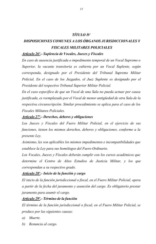 11
TÍTULO IV
DISPOSICIONES COMUNES A LOS ÓRGANOS JURISDICCIONALES Y
FISCALES MILITARES POLICIALES
Artículo 26º.- Suplencia de Vocales, Jueces y Fiscales
En caso de ausencia justificada o impedimento temporal de un Vocal Supremo o
Superior, la vacante transitoria es cubierta por un Vocal Suplente, según
corresponda, designado por el Presidente del Tribunal Supremo Militar
Policial. En el caso de los Juzgados, el Juez Suplente es designado por el
Presidente del respectivo Tribunal Superior Militar Policial.
En el caso específico de que un Vocal de una Sala no pueda actuar por causa
justificada, es reemplazado por el Vocal de menor antigüedad de otra Sala de la
respectiva circunscripción. Similar procedimiento se aplica para el caso de los
Fiscales Militares Policiales.
Artículo 27º.- Derechos, deberes y obligaciones
Los Jueces y Fiscales del Fuero Militar Policial, en el ejercicio de sus
funciones, tienen los mismos derechos, deberes y obligaciones, conforme a la
presente Ley.
Asimismo, les son aplicables los mismos impedimentos e incompatibilidades que
establece la Ley para sus homólogos del Fuero Ordinario.
Los Vocales, Jueces y Fiscales deberán cumplir con los cursos académicos que
determine el Centro de Altos Estudios de Justicia Militar, y los que
correspondan a su respectivo grado.
Artículo 28º.- Inicio de la función y cargo
El inicio de la función jurisdiccional o fiscal, en el Fuero Militar Policial, opera
a partir de la fecha del juramento y asunción del cargo. Es obligatorio prestar
juramento para asumir el cargo.
Artículo 29º.- Término de la función
El término de la función jurisdiccional o fiscal, en el Fuero Militar Policial, se
produce por las siguientes causas:
a) Muerte.
b) Renuncia al cargo.
 