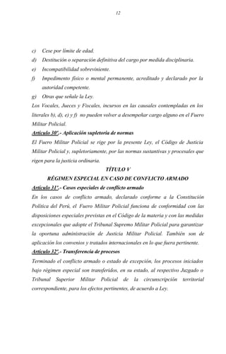 12
c) Cese por límite de edad.
d) Destitución o separación definitiva del cargo por medida disciplinaria.
e) Incompatibilidad sobreviniente.
f) Impedimento físico o mental permanente, acreditado y declarado por la
autoridad competente.
g) Otras que señale la Ley.
Los Vocales, Jueces y Fiscales, incursos en las causales contempladas en los
literales b), d), e) y f) no pueden volver a desempeñar cargo alguno en el Fuero
Militar Policial.
Artículo 30º.- Aplicación supletoria de normas
El Fuero Militar Policial se rige por la presente Ley, el Código de Justicia
Militar Policial y, supletoriamente, por las normas sustantivas y procesales que
rigen para la justicia ordinaria.
TÍTULO V
RÉGIMEN ESPECIAL EN CASO DE CONFLICTO ARMADO
Artículo 31º.- Casos especiales de conflicto armado
En los casos de conflicto armado, declarado conforme a la Constitución
Política del Perú, el Fuero Militar Policial funciona de conformidad con las
disposiciones especiales previstas en el Código de la materia y con las medidas
excepcionales que adopte el Tribunal Supremo Militar Policial para garantizar
la oportuna administración de Justicia Militar Policial. También son de
aplicación los convenios y tratados internacionales en lo que fuera pertinente.
Artículo 32º.- Transferencia de procesos
Terminado el conflicto armado o estado de excepción, los procesos iniciados
bajo régimen especial son transferidos, en su estado, al respectivo Juzgado o
Tribunal Superior Militar Policial de la circunscripción territorial
correspondiente, para los efectos pertinentes, de acuerdo a Ley.
 