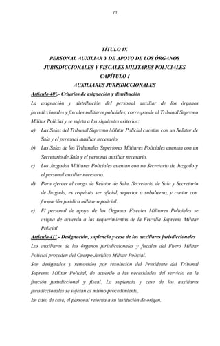 15
TÍTULO IX
PERSONAL AUXILIAR Y DE APOYO DE LOS ÓRGANOS
JURISDICCIONALES Y FISCALES MILITARES POLICIALES
CAPÍTULO I
AUXILIARES JURISDICCIONALES
Artículo 40º.- Criterios de asignación y distribución
La asignación y distribución del personal auxiliar de los órganos
jurisdiccionales y fiscales militares policiales, corresponde al Tribunal Supremo
Militar Policial y se sujeta a los siguientes criterios:
a) Las Salas del Tribunal Supremo Militar Policial cuentan con un Relator de
Sala y el personal auxiliar necesario.
b) Las Salas de los Tribunales Superiores Militares Policiales cuentan con un
Secretario de Sala y el personal auxiliar necesario.
c) Los Juzgados Militares Policiales cuentan con un Secretario de Juzgado y
el personal auxiliar necesario.
d) Para ejercer el cargo de Relator de Sala, Secretario de Sala y Secretario
de Juzgado, es requisito ser oficial, superior o subalterno, y contar con
formación jurídica militar o policial.
e) El personal de apoyo de los Órganos Fiscales Militares Policiales se
asigna de acuerdo a los requerimientos de la Fiscalía Suprema Militar
Policial.
Artículo 41º.- Designación, suplencia y cese de los auxiliares jurisdiccionales
Los auxiliares de los órganos jurisdiccionales y fiscales del Fuero Militar
Policial proceden del Cuerpo Jurídico Militar Policial.
Son designados y removidos por resolución del Presidente del Tribunal
Supremo Militar Policial, de acuerdo a las necesidades del servicio en la
función jurisdiccional y fiscal. La suplencia y cese de los auxiliares
jurisdiccionales se sujetan al mismo procedimiento.
En caso de cese, el personal retorna a su institución de origen.
 