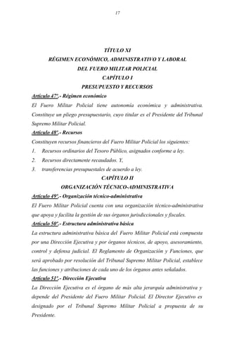17
TÍTULO XI
RÉGIMEN ECONÓMICO, ADMINISTRATIVO Y LABORAL
DEL FUERO MILITAR POLICIAL
CAPÍTULO I
PRESUPUESTO Y RECURSOS
Artículo 47º.- Régimen económico
El Fuero Militar Policial tiene autonomía económica y administrativa.
Constituye un pliego presupuestario, cuyo titular es el Presidente del Tribunal
Supremo Militar Policial.
Artículo 48º.- Recursos
Constituyen recursos financieros del Fuero Militar Policial los siguientes:
1. Recursos ordinarios del Tesoro Público, asignados conforme a ley.
2. Recursos directamente recaudados. Y,
3. transferencias presupuestales de acuerdo a ley.
CAPÍTULO II
ORGANIZACIÓN TÉCNICO-ADMINISTRATIVA
Artículo 49º.- Organización técnico-administrativa
El Fuero Militar Policial cuenta con una organización técnico-administrativa
que apoya y facilita la gestión de sus órganos jurisdiccionales y fiscales.
Artículo 50º.- Estructura administrativa básica
La estructura administrativa básica del Fuero Militar Policial está compuesta
por una Dirección Ejecutiva y por órganos técnicos, de apoyo, asesoramiento,
control y defensa judicial. El Reglamento de Organización y Funciones, que
será aprobado por resolución del Tribunal Supremo Militar Policial, establece
las funciones y atribuciones de cada uno de los órganos antes señalados.
Artículo 51º.- Dirección Ejecutiva
La Dirección Ejecutiva es el órgano de más alta jerarquía administrativa y
depende del Presidente del Fuero Militar Policial. El Director Ejecutivo es
designado por el Tribunal Supremo Militar Policial a propuesta de su
Presidente.
 
