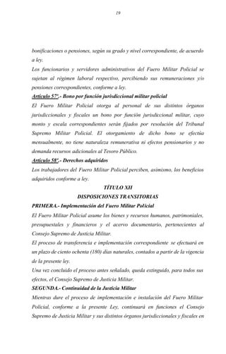 19
bonificaciones o pensiones, según su grado y nivel correspondiente, de acuerdo
a ley.
Los funcionarios y servidores administrativos del Fuero Militar Policial se
sujetan al régimen laboral respectivo, percibiendo sus remuneraciones y/o
pensiones correspondientes, conforme a ley.
Artículo 57º.- Bono por función jurisdiccional militar policial
El Fuero Militar Policial otorga al personal de sus distintos órganos
jurisdiccionales y fiscales un bono por función jurisdiccional militar, cuyo
monto y escala correspondientes serán fijados por resolución del Tribunal
Supremo Militar Policial. El otorgamiento de dicho bono se efectúa
mensualmente, no tiene naturaleza remunerativa ni efectos pensionarios y no
demanda recursos adicionales al Tesoro Público.
Artículo 58º.- Derechos adquiridos
Los trabajadores del Fuero Militar Policial perciben, asimismo, los beneficios
adquiridos conforme a ley.
TÍTULO XII
DISPOSICIONES TRANSITORIAS
PRIMERA.- Implementación del Fuero Militar Policial
El Fuero Militar Policial asume los bienes y recursos humanos, patrimoniales,
presupuestales y financieros y el acervo documentario, pertenecientes al
Consejo Supremo de Justicia Militar.
El proceso de transferencia e implementación correspondiente se efectuará en
un plazo de ciento ochenta (180) días naturales, contados a partir de la vigencia
de la presente ley.
Una vez concluido el proceso antes señalado, queda extinguido, para todos sus
efectos, el Consejo Supremo de Justicia Militar.
SEGUNDA.- Continuidad de la Justicia Militar
Mientras dure el proceso de implementación e instalación del Fuero Militar
Policial, conforme a la presente Ley, continuará en funciones el Consejo
Supremo de Justicia Militar y sus distintos órganos jurisdiccionales y fiscales en
 