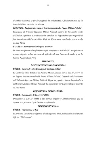 20
el ámbito nacional, a fin de asegurar la continuidad y funcionamiento de la
Justicia Militar en todos sus niveles.
TERCERA.- Reglamentos para el funcionamiento del Fuero Militar Policial
Encárgase al Tribunal Supremo Militar Policial, dentro de los ciento veinte
(120) días siguientes a su instalación, aprobar los reglamentos que requiera el
funcionamiento del Fuero Militar Policial. Estos serán aprobados por acuerdo
de Sala Plena.
CUARTA.- Norma transitoria para ascensos
En tanto se apruebe el reglamento a que se refiere el artículo 39º, se aplican las
normas vigentes sobre ascensos de oficiales de las Fuerzas Armadas y de la
Policía Nacional del Perú.
TÍTULO XIII
DISPOSICIÓN COMPLEMENTARIA
ÚNICA.- Centro de Altos Estudios de Justicia Militar
El Centro de Altos Estudios de Justicia Militar, creado por la Ley Nº 26677, es
un órgano desconcentrado del Fuero Militar Policial. Depende del Presidente
del Tribunal Supremo Militar Policial. Capacita y perfecciona a los miembros
del Cuerpo Jurídico Militar Policial. Su reglamento será aprobado por acuerdo
de Sala Plena.
DISPOSICIÓN DEROGATORIA
ÚNICA.- Derogación de la Ley Nº 28665
Deróganse la Ley Nº 28665 y las normas legales y administrativas que se
oponen a la presente Ley o limitan su aplicación.
DISPOSICIÓN FINAL
ÚNICA.- Vigencia de la Ley
La presente Ley entra en vigencia al día siguiente de su publicación en el Diario
Oficial “El Peruano”.
 