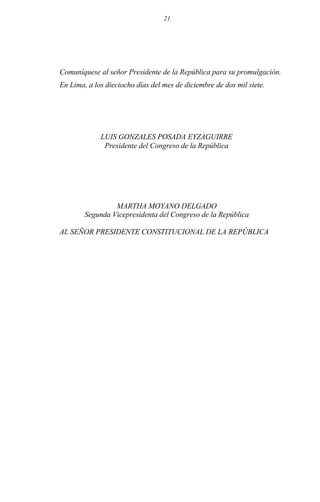 21
Comuníquese al señor Presidente de la República para su promulgación.
En Lima, a los dieciocho días del mes de diciembre de dos mil siete.
LUIS GONZALES POSADA EYZAGUIRRE
Presidente del Congreso de la República
MARTHA MOYANO DELGADO
Segunda Vicepresidenta del Congreso de la República
AL SEÑOR PRESIDENTE CONSTITUCIONAL DE LA REPÚBLICA
 