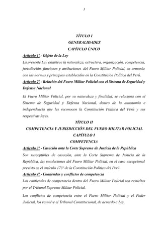 3
TÍTULO I
GENERALIDADES
CAPÍTULO ÚNICO
Artículo 1º.- Objeto de la Ley
La presente Ley establece la naturaleza, estructura, organización, competencia,
jurisdicción, funciones y atribuciones del Fuero Militar Policial, en armonía
con las normas y principios establecidos en la Constitución Política del Perú.
Artículo 2º.- Relación del Fuero Militar Policial con el Sistema de Seguridad y
Defensa Nacional
El Fuero Militar Policial, por su naturaleza y finalidad, se relaciona con el
Sistema de Seguridad y Defensa Nacional, dentro de la autonomía e
independencia que les reconocen la Constitución Política del Perú y sus
respectivas leyes.
TÍTULO II
COMPETENCIA Y JURISDICCIÓN DEL FUERO MILITAR POLICIAL
CAPÍTULO I
COMPETENCIA
Artículo 3º.- Casación ante la Corte Suprema de Justicia de la República
Son susceptibles de casación, ante la Corte Suprema de Justicia de la
República, las resoluciones del Fuero Militar Policial, en el caso excepcional
previsto en el artículo 173º de la Constitución Política del Perú.
Artículo 4º.- Contiendas y conflictos de competencia
Las contiendas de competencia dentro del Fuero Militar Policial son resueltas
por el Tribunal Supremo Militar Policial.
Los conflictos de competencia entre el Fuero Militar Policial y el Poder
Judicial, los resuelve el Tribunal Constitucional, de acuerdo a Ley.
 
