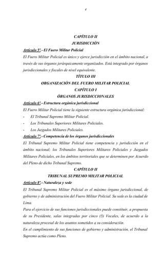 4
CAPÍTULO II
JURISDICCIÓN
Artículo 5º.- El Fuero Militar Policial
El Fuero Militar Policial es único y ejerce jurisdicción en el ámbito nacional, a
través de sus órganos jerárquicamente organizados. Está integrado por órganos
jurisdiccionales y fiscales de nivel equivalente.
TÍTULO III
ORGANIZACIÓN DEL FUERO MILITAR POLICIAL
CAPÍTULO I
ÓRGANOS JURISDICCIONALES
Artículo 6º.- Estructura orgánica jurisdiccional
El Fuero Militar Policial tiene la siguiente estructura orgánica jurisdiccional:
- El Tribunal Supremo Militar Policial.
- Los Tribunales Superiores Militares Policiales.
- Los Juzgados Militares Policiales.
Artículo 7º.- Competencia de los órganos jurisdiccionales
El Tribunal Supremo Militar Policial tiene competencia y jurisdicción en el
ámbito nacional; los Tribunales Superiores Militares Policiales y Juzgados
Militares Policiales, en los ámbitos territoriales que se determinen por Acuerdo
del Pleno de dicho Tribunal Supremo.
CAPÍTULO II
TRIBUNAL SUPREMO MILITAR POLICIAL
Artículo 8º.- Naturaleza y sede
El Tribunal Supremo Militar Policial es el máximo órgano jurisdiccional, de
gobierno y de administración del Fuero Militar Policial. Su sede es la ciudad de
Lima.
Para el ejercicio de sus funciones jurisdiccionales puede constituir, a propuesta
de su Presidente, salas integradas por cinco (5) Vocales, de acuerdo a la
naturaleza procesal de los asuntos sometidos a su consideración.
En el cumplimiento de sus funciones de gobierno y administración, el Tribunal
Supremo actúa como Pleno.
 