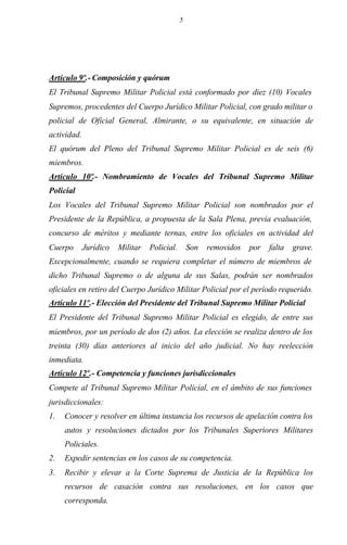 5
Artículo 9º.- Composición y quórum
El Tribunal Supremo Militar Policial está conformado por diez (10) Vocales
Supremos, procedentes del Cuerpo Jurídico Militar Policial, con grado militar o
policial de Oficial General, Almirante, o su equivalente, en situación de
actividad.
El quórum del Pleno del Tribunal Supremo Militar Policial es de seis (6)
miembros.
Artículo 10º.- Nombramiento de Vocales del Tribunal Supremo Militar
Policial
Los Vocales del Tribunal Supremo Militar Policial son nombrados por el
Presidente de la República, a propuesta de la Sala Plena, previa evaluación,
concurso de méritos y mediante ternas, entre los oficiales en actividad del
Cuerpo Jurídico Militar Policial. Son removidos por falta grave.
Excepcionalmente, cuando se requiera completar el número de miembros de
dicho Tribunal Supremo o de alguna de sus Salas, podrán ser nombrados
oficiales en retiro del Cuerpo Jurídico Militar Policial por el período requerido.
Artículo 11º.- Elección del Presidente del Tribunal Supremo Militar Policial
El Presidente del Tribunal Supremo Militar Policial es elegido, de entre sus
miembros, por un período de dos (2) años. La elección se realiza dentro de los
treinta (30) días anteriores al inicio del año judicial. No hay reelección
inmediata.
Artículo 12º.- Competencia y funciones jurisdiccionales
Compete al Tribunal Supremo Militar Policial, en el ámbito de sus funciones
jurisdiccionales:
1. Conocer y resolver en última instancia los recursos de apelación contra los
autos y resoluciones dictados por los Tribunales Superiores Militares
Policiales.
2. Expedir sentencias en los casos de su competencia.
3. Recibir y elevar a la Corte Suprema de Justicia de la República los
recursos de casación contra sus resoluciones, en los casos que
corresponda.
 