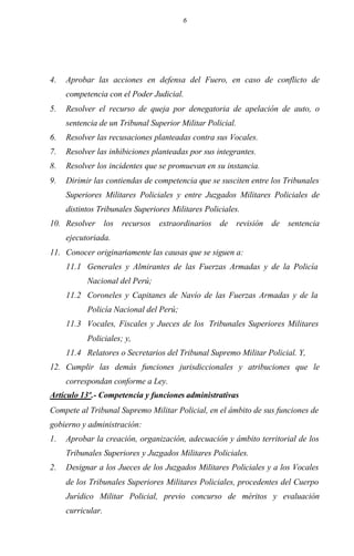 6
4. Aprobar las acciones en defensa del Fuero, en caso de conflicto de
competencia con el Poder Judicial.
5. Resolver el recurso de queja por denegatoria de apelación de auto, o
sentencia de un Tribunal Superior Militar Policial.
6. Resolver las recusaciones planteadas contra sus Vocales.
7. Resolver las inhibiciones planteadas por sus integrantes.
8. Resolver los incidentes que se promuevan en su instancia.
9. Dirimir las contiendas de competencia que se susciten entre los Tribunales
Superiores Militares Policiales y entre Juzgados Militares Policiales de
distintos Tribunales Superiores Militares Policiales.
10. Resolver los recursos extraordinarios de revisión de sentencia
ejecutoriada.
11. Conocer originariamente las causas que se siguen a:
11.1 Generales y Almirantes de las Fuerzas Armadas y de la Policía
Nacional del Perú;
11.2 Coroneles y Capitanes de Navío de las Fuerzas Armadas y de la
Policía Nacional del Perú;
11.3 Vocales, Fiscales y Jueces de los Tribunales Superiores Militares
Policiales; y,
11.4 Relatores o Secretarios del Tribunal Supremo Militar Policial. Y,
12. Cumplir las demás funciones jurisdiccionales y atribuciones que le
correspondan conforme a Ley.
Artículo 13º.- Competencia y funciones administrativas
Compete al Tribunal Supremo Militar Policial, en el ámbito de sus funciones de
gobierno y administración:
1. Aprobar la creación, organización, adecuación y ámbito territorial de los
Tribunales Superiores y Juzgados Militares Policiales.
2. Designar a los Jueces de los Juzgados Militares Policiales y a los Vocales
de los Tribunales Superiores Militares Policiales, procedentes del Cuerpo
Jurídico Militar Policial, previo concurso de méritos y evaluación
curricular.
 
