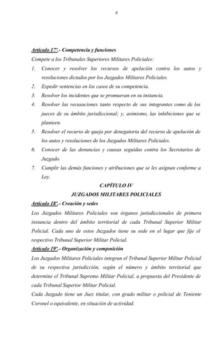 8
Artículo 17º.- Competencia y funciones
Compete a los Tribunales Superiores Militares Policiales:
1. Conocer y resolver los recursos de apelación contra los autos y
resoluciones dictados por los Juzgados Militares Policiales.
2. Expedir sentencias en los casos de su competencia.
3. Resolver los incidentes que se promuevan en su instancia.
4. Resolver las recusaciones tanto respecto de sus integrantes como de los
jueces de su ámbito jurisdiccional; y, asimismo, las inhibiciones que se
planteen.
5. Resolver el recurso de queja por denegatoria del recurso de apelación de
los autos y resoluciones de los Juzgados Militares Policiales.
6. Conocer de las denuncias y causas seguidas contra los Secretarios de
Juzgado.
7. Cumplir las demás funciones y atribuciones que se les asignan conforme a
Ley.
CAPÍTULO IV
JUZGADOS MILITARES POLICIALES
Artículo 18º.- Creación y sedes
Los Juzgados Militares Policiales son órganos jurisdiccionales de primera
instancia dentro del ámbito territorial de cada Tribunal Superior Militar
Policial. Cada uno de estos Juzgados tiene su sede en el lugar que fije el
respectivo Tribunal Superior Militar Policial.
Artículo 19º.- Organización y composición
Los Juzgados Militares Policiales integran el Tribunal Superior Militar Policial
de su respectiva jurisdicción, según el número y ámbito territorial que
determine el Tribunal Supremo Militar Policial, a propuesta del Presidente de
cada Tribunal Superior Militar Policial.
Cada Juzgado tiene un Juez titular, con grado militar o policial de Teniente
Coronel o equivalente, en situación de actividad.
 