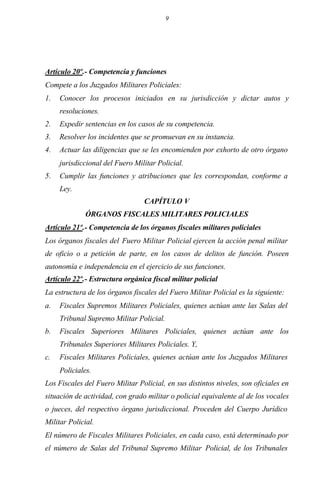 9
Artículo 20º.- Competencia y funciones
Compete a los Juzgados Militares Policiales:
1. Conocer los procesos iniciados en su jurisdicción y dictar autos y
resoluciones.
2. Expedir sentencias en los casos de su competencia.
3. Resolver los incidentes que se promuevan en su instancia.
4. Actuar las diligencias que se les encomienden por exhorto de otro órgano
jurisdiccional del Fuero Militar Policial.
5. Cumplir las funciones y atribuciones que les correspondan, conforme a
Ley.
CAPÍTULO V
ÓRGANOS FISCALES MILITARES POLICIALES
Artículo 21º.- Competencia de los órganos fiscales militares policiales
Los órganos fiscales del Fuero Militar Policial ejercen la acción penal militar
de oficio o a petición de parte, en los casos de delitos de función. Poseen
autonomía e independencia en el ejercicio de sus funciones.
Artículo 22º.- Estructura orgánica fiscal militar policial
La estructura de los órganos fiscales del Fuero Militar Policial es la siguiente:
a. Fiscales Supremos Militares Policiales, quienes actúan ante las Salas del
Tribunal Supremo Militar Policial.
b. Fiscales Superiores Militares Policiales, quienes actúan ante los
Tribunales Superiores Militares Policiales. Y,
c. Fiscales Militares Policiales, quienes actúan ante los Juzgados Militares
Policiales.
Los Fiscales del Fuero Militar Policial, en sus distintos niveles, son oficiales en
situación de actividad, con grado militar o policial equivalente al de los vocales
o jueces, del respectivo órgano jurisdiccional. Proceden del Cuerpo Jurídico
Militar Policial.
El número de Fiscales Militares Policiales, en cada caso, está determinado por
el número de Salas del Tribunal Supremo Militar Policial, de los Tribunales
 