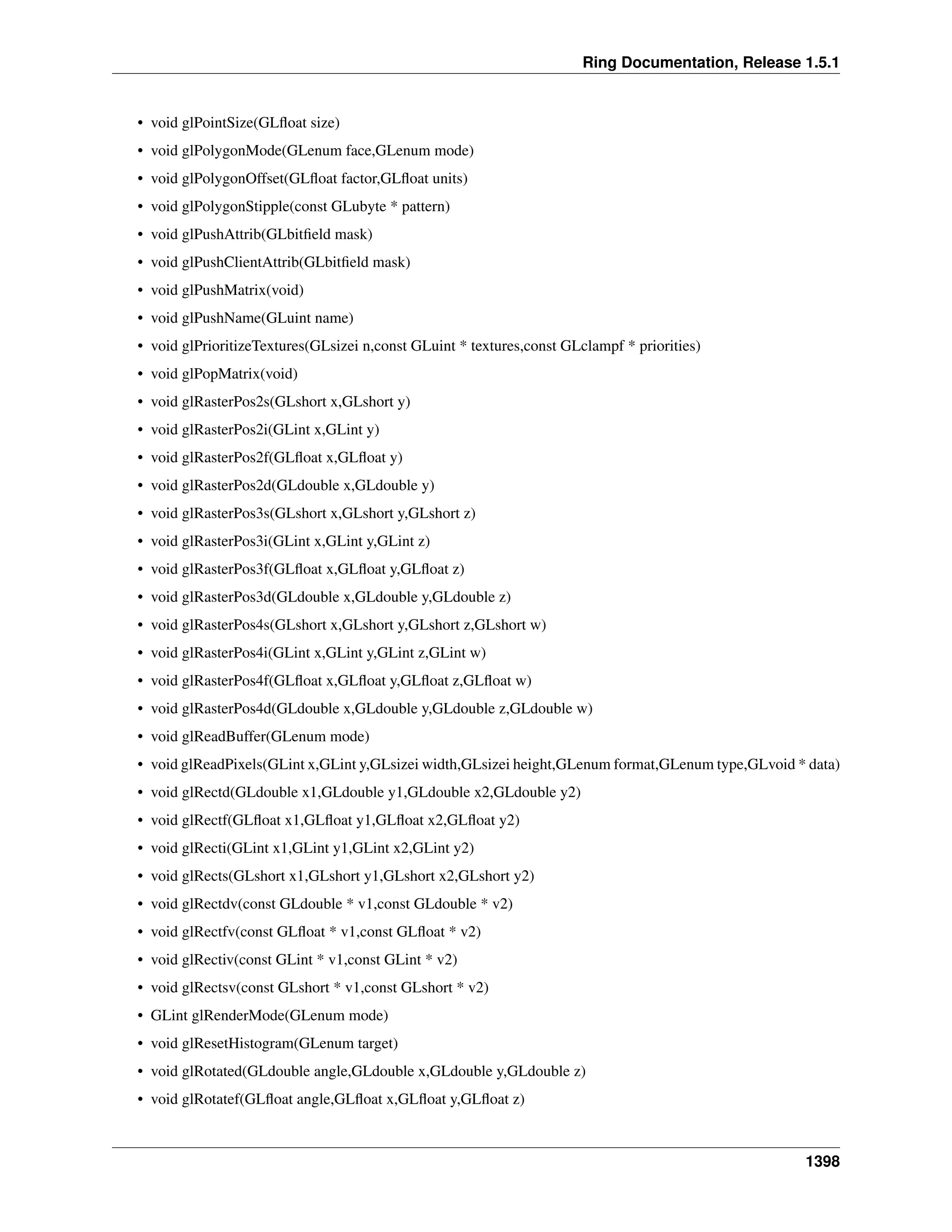 Ring Documentation, Release 1.5.1
• void glPointSize(GLﬂoat size)
• void glPolygonMode(GLenum face,GLenum mode)
• void glPolygonOffset(GLﬂoat factor,GLﬂoat units)
• void glPolygonStipple(const GLubyte * pattern)
• void glPushAttrib(GLbitﬁeld mask)
• void glPushClientAttrib(GLbitﬁeld mask)
• void glPushMatrix(void)
• void glPushName(GLuint name)
• void glPrioritizeTextures(GLsizei n,const GLuint * textures,const GLclampf * priorities)
• void glPopMatrix(void)
• void glRasterPos2s(GLshort x,GLshort y)
• void glRasterPos2i(GLint x,GLint y)
• void glRasterPos2f(GLﬂoat x,GLﬂoat y)
• void glRasterPos2d(GLdouble x,GLdouble y)
• void glRasterPos3s(GLshort x,GLshort y,GLshort z)
• void glRasterPos3i(GLint x,GLint y,GLint z)
• void glRasterPos3f(GLﬂoat x,GLﬂoat y,GLﬂoat z)
• void glRasterPos3d(GLdouble x,GLdouble y,GLdouble z)
• void glRasterPos4s(GLshort x,GLshort y,GLshort z,GLshort w)
• void glRasterPos4i(GLint x,GLint y,GLint z,GLint w)
• void glRasterPos4f(GLﬂoat x,GLﬂoat y,GLﬂoat z,GLﬂoat w)
• void glRasterPos4d(GLdouble x,GLdouble y,GLdouble z,GLdouble w)
• void glReadBuffer(GLenum mode)
• void glReadPixels(GLint x,GLint y,GLsizei width,GLsizei height,GLenum format,GLenum type,GLvoid * data)
• void glRectd(GLdouble x1,GLdouble y1,GLdouble x2,GLdouble y2)
• void glRectf(GLﬂoat x1,GLﬂoat y1,GLﬂoat x2,GLﬂoat y2)
• void glRecti(GLint x1,GLint y1,GLint x2,GLint y2)
• void glRects(GLshort x1,GLshort y1,GLshort x2,GLshort y2)
• void glRectdv(const GLdouble * v1,const GLdouble * v2)
• void glRectfv(const GLﬂoat * v1,const GLﬂoat * v2)
• void glRectiv(const GLint * v1,const GLint * v2)
• void glRectsv(const GLshort * v1,const GLshort * v2)
• GLint glRenderMode(GLenum mode)
• void glResetHistogram(GLenum target)
• void glRotated(GLdouble angle,GLdouble x,GLdouble y,GLdouble z)
• void glRotatef(GLﬂoat angle,GLﬂoat x,GLﬂoat y,GLﬂoat z)
1398
 