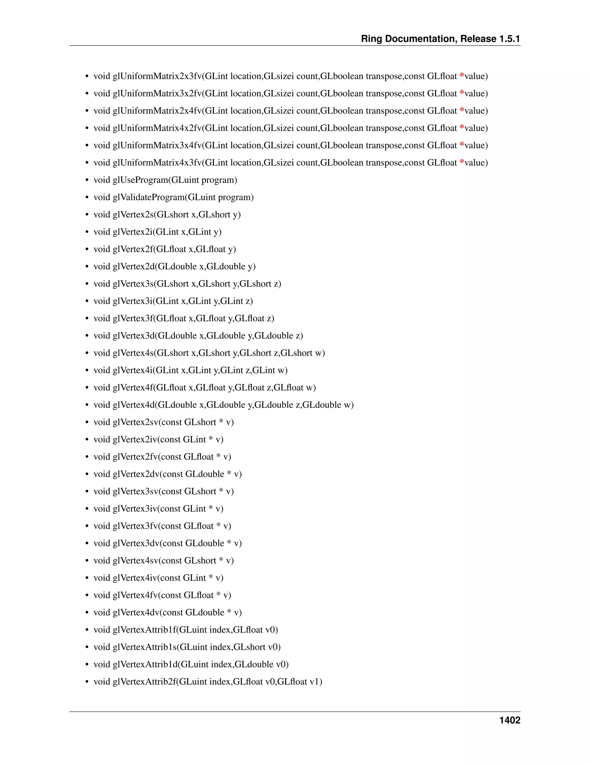 Ring Documentation, Release 1.5.1
• void glUniformMatrix2x3fv(GLint location,GLsizei count,GLboolean transpose,const GLﬂoat *value)
• void glUniformMatrix3x2fv(GLint location,GLsizei count,GLboolean transpose,const GLﬂoat *value)
• void glUniformMatrix2x4fv(GLint location,GLsizei count,GLboolean transpose,const GLﬂoat *value)
• void glUniformMatrix4x2fv(GLint location,GLsizei count,GLboolean transpose,const GLﬂoat *value)
• void glUniformMatrix3x4fv(GLint location,GLsizei count,GLboolean transpose,const GLﬂoat *value)
• void glUniformMatrix4x3fv(GLint location,GLsizei count,GLboolean transpose,const GLﬂoat *value)
• void glUseProgram(GLuint program)
• void glValidateProgram(GLuint program)
• void glVertex2s(GLshort x,GLshort y)
• void glVertex2i(GLint x,GLint y)
• void glVertex2f(GLﬂoat x,GLﬂoat y)
• void glVertex2d(GLdouble x,GLdouble y)
• void glVertex3s(GLshort x,GLshort y,GLshort z)
• void glVertex3i(GLint x,GLint y,GLint z)
• void glVertex3f(GLﬂoat x,GLﬂoat y,GLﬂoat z)
• void glVertex3d(GLdouble x,GLdouble y,GLdouble z)
• void glVertex4s(GLshort x,GLshort y,GLshort z,GLshort w)
• void glVertex4i(GLint x,GLint y,GLint z,GLint w)
• void glVertex4f(GLﬂoat x,GLﬂoat y,GLﬂoat z,GLﬂoat w)
• void glVertex4d(GLdouble x,GLdouble y,GLdouble z,GLdouble w)
• void glVertex2sv(const GLshort * v)
• void glVertex2iv(const GLint * v)
• void glVertex2fv(const GLﬂoat * v)
• void glVertex2dv(const GLdouble * v)
• void glVertex3sv(const GLshort * v)
• void glVertex3iv(const GLint * v)
• void glVertex3fv(const GLﬂoat * v)
• void glVertex3dv(const GLdouble * v)
• void glVertex4sv(const GLshort * v)
• void glVertex4iv(const GLint * v)
• void glVertex4fv(const GLﬂoat * v)
• void glVertex4dv(const GLdouble * v)
• void glVertexAttrib1f(GLuint index,GLﬂoat v0)
• void glVertexAttrib1s(GLuint index,GLshort v0)
• void glVertexAttrib1d(GLuint index,GLdouble v0)
• void glVertexAttrib2f(GLuint index,GLﬂoat v0,GLﬂoat v1)
1402
 