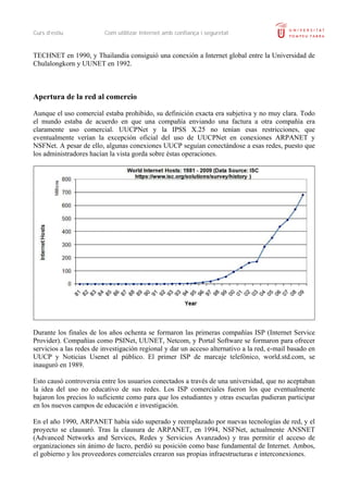 Curs d’estiu             Com utilitzar Internet amb confiança i seguretat


TECHNET en 1990, y Thailandia consiguió una conexión a Internet global entre la Universidad de
Chulalongkorn y UUNET en 1992.



Apertura de la red al comercio

Aunque el uso comercial estaba prohibido, su definición exacta era subjetiva y no muy clara. Todo
el mundo estaba de acuerdo en que una compañía enviando una factura a otra compañía era
claramente uso comercial. UUCPNet y la IPSS X.25 no tenían esas restricciones, que
eventualmente verían la excepción oficial del uso de UUCPNet en conexiones ARPANET y
NSFNet. A pesar de ello, algunas conexiones UUCP seguían conectándose a esas redes, puesto que
los administradores hacían la vista gorda sobre éstas operaciones.




Durante los finales de los años ochenta se formaron las primeras compañías ISP (Internet Service
Provider). Compañías como PSINet, UUNET, Netcom, y Portal Software se formaron para ofrecer
servicios a las redes de investigación regional y dar un acceso alternativo a la red, e-mail basado en
UUCP y Noticias Usenet al público. El primer ISP de marcaje telefónico, world.std.com, se
inauguró en 1989.

Esto causó controversia entre los usuarios conectados a través de una universidad, que no aceptaban
la idea del uso no educativo de sus redes. Los ISP comerciales fueron los que eventualmente
bajaron los precios lo suficiente como para que los estudiantes y otras escuelas pudieran participar
en los nuevos campos de educación e investigación.

En el año 1990, ARPANET había sido superado y reemplazado por nuevas tecnologías de red, y el
proyecto se clausuró. Tras la clausura de ARPANET, en 1994, NSFNet, actualmente ANSNET
(Advanced Networks and Services, Redes y Servicios Avanzados) y tras permitir el acceso de
organizaciones sin ánimo de lucro, perdió su posición como base fundamental de Internet. Ambos,
el gobierno y los proveedores comerciales crearon sus propias infraestructuras e interconexiones.
 