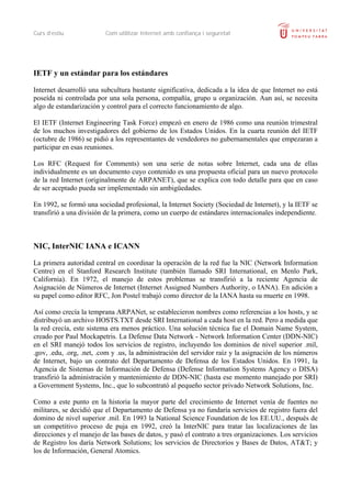 Curs d’estiu             Com utilitzar Internet amb confiança i seguretat




IETF y un estándar para los estándares

Internet desarrolló una subcultura bastante significativa, dedicada a la idea de que Internet no está
poseída ni controlada por una sola persona, compañía, grupo u organización. Aun así, se necesita
algo de estandarización y control para el correcto funcionamiento de algo.

El IETF (Internet Engineering Task Force) empezó en enero de 1986 como una reunión trimestral
de los muchos investigadores del gobierno de los Estados Unidos. En la cuarta reunión del IETF
(octubre de 1986) se pidió a los representantes de vendedores no gubernamentales que empezaran a
participar en esas reuniones.

Los RFC (Request for Comments) son una serie de notas sobre Internet, cada una de ellas
individualmente es un documento cuyo contenido es una propuesta oficial para un nuevo protocolo
de la red Internet (originalmente de ARPANET), que se explica con todo detalle para que en caso
de ser aceptado pueda ser implementado sin ambigüedades.

En 1992, se formó una sociedad profesional, la Internet Society (Sociedad de Internet), y la IETF se
transfirió a una división de la primera, como un cuerpo de estándares internacionales independiente.



NIC, InterNIC IANA e ICANN

La primera autoridad central en coordinar la operación de la red fue la NIC (Network Information
Centre) en el Stanford Research Institute (también llamado SRI International, en Menlo Park,
California). En 1972, el manejo de estos problemas se transfirió a la reciente Agencia de
Asignación de Números de Internet (Internet Assigned Numbers Authority, o IANA). En adición a
su papel como editor RFC, Jon Postel trabajó como director de la IANA hasta su muerte en 1998.

Así como crecía la temprana ARPANet, se establecieron nombres como referencias a los hosts, y se
distribuyó un archivo HOSTS.TXT desde SRI International a cada host en la red. Pero a medida que
la red crecía, este sistema era menos práctico. Una solución técnica fue el Domain Name System,
creado por Paul Mockapetris. La Defense Data Network - Network Information Center (DDN-NIC)
en el SRI manejó todos los servicios de registro, incluyendo los dominios de nivel superior .mil,
.gov, .edu, .org, .net, .com y .us, la administración del servidor raíz y la asignación de los números
de Internet, bajo un contrato del Departamento de Defensa de los Estados Unidos. En 1991, la
Agencia de Sistemas de Información de Defensa (Defense Information Systems Agency o DISA)
transfirió la administración y mantenimiento de DDN-NIC (hasta ese momento manejado por SRI)
a Government Systems, Inc., que lo subcontrató al pequeño sector privado Network Solutions, Inc.

Como a este punto en la historia la mayor parte del crecimiento de Internet venía de fuentes no
militares, se decidió que el Departamento de Defensa ya no fundaría servicios de registro fuera del
domino de nivel superior .mil. En 1993 la National Science Foundation de los EE.UU., después de
un competitivo proceso de puja en 1992, creó la InterNIC para tratar las localizaciones de las
direcciones y el manejo de las bases de datos, y pasó el contrato a tres organizaciones. Los servicios
de Registro los daría Network Solutions; los servicios de Directorios y Bases de Datos, AT&T; y
los de Información, General Atomics.
 