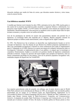 Curs d’estiu             Com utilitzar Internet amb confiança i seguretat


discusión similares por medio de listas de correo, que discutían asuntos técnicos y otros temas,
como la ciencia ficción.



Una biblioteca mundial: WWW

A medida que Internet creció durante los años 1980 y principios de los años 1990, mucha gente se
dio cuenta de la creciente necesidad de poder encontrar y organizar ficheros e información. Los
proyectos como Gopher, WAIS, y la FTP Archive list intentaron crear maneras de organizar datos
distribuidos. Desafortunadamente, estos proyectos se quedaron cortos en poder alojar todos los tipos
de datos existentes y en poder crecer sin cuellos de botella.

Uno de los paradigmas de interfaz de usuario más prometedores durante este periodo fue el
hipertexto. La tecnología había sido inspirada por el "Memex. Muchos pequeños sistemas de
hipertexto propios se habían creado anteriormente, como el HyperCard de Apple Computer.

En 1991, Tim Berners-Lee fue el primero en desarrollar una implementación basada en red de
concepto de hipertexto. Esto fue después de que Berners-Lee hubiera propuesto repetidamente su
idea a las comunidades de hipertexto e Internet en varias conferencias pero nadie lo implementaría
para él. Trabajando en el CERN, Berners-Lee quería una manera de compartir información sobre su
investigación. Liberando su implementación para el uso público, se aseguró que la tecnología se
extendería. Posteriormente, Gopher se convirtió en la primera interfaz de hipertexto comúnmente
utilizada en Internet. Aunque las opciones del menú Gopher eran ejemplos de hipertexto, éstas no
fueron comúnmente percibidas de esta manera. Unos de los primeros populares navegadores web,
modelados después de HyperCard, fue ViolaWWW.




Los expertos generalmente están de acuerdo, sin embargo, que el punto decisivo para la World
Wide Web comenzó con la introducción de Mosaic en 1993, un navegador web con interfaz gráfica
desarrollado por un equipo en el National Center for Supercomputing Applications en la
Universidad de Illinois en Urbana-Champaign (NCSA-UIUC), liderado por Marc Andreessen. Los
fondos para Mosaic vinieron desde la High-Performance Computing and Communications
Initiative, el programa de ayudas High Performance Computing and Communication Act of 1991
iniciado por el entonces senador Al Gore. De hecho, la interfaz gráfica de Mosaic pronto se hizo
 