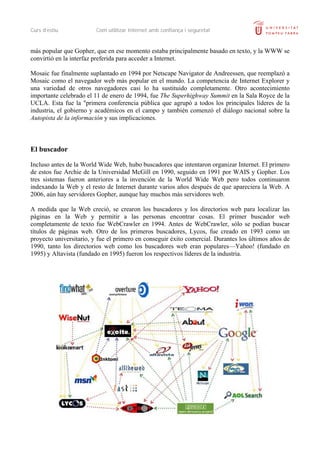 Curs d’estiu             Com utilitzar Internet amb confiança i seguretat


más popular que Gopher, que en ese momento estaba principalmente basado en texto, y la WWW se
convirtió en la interfaz preferida para acceder a Internet.

Mosaic fue finalmente suplantado en 1994 por Netscape Navigator de Andreessen, que reemplazó a
Mosaic como el navegador web más popular en el mundo. La competencia de Internet Explorer y
una variedad de otros navegadores casi lo ha sustituido completamente. Otro acontecimiento
importante celebrado el 11 de enero de 1994, fue The Superhighway Summit en la Sala Royce de la
UCLA. Esta fue la "primera conferencia pública que agrupó a todos los principales líderes de la
industria, el gobierno y académicos en el campo y también comenzó el diálogo nacional sobre la
Autopista de la información y sus implicaciones.



El buscador

Incluso antes de la World Wide Web, hubo buscadores que intentaron organizar Internet. El primero
de estos fue Archie de la Universidad McGill en 1990, seguido en 1991 por WAIS y Gopher. Los
tres sistemas fueron anteriores a la invención de la World Wide Web pero todos continuaron
indexando la Web y el resto de Internet durante varios años después de que apareciera la Web. A
2006, aún hay servidores Gopher, aunque hay muchos más servidores web.

A medida que la Web creció, se crearon los buscadores y los directorios web para localizar las
páginas en la Web y permitir a las personas encontrar cosas. El primer buscador web
completamente de texto fue WebCrawler en 1994. Antes de WebCrawler, sólo se podían buscar
títulos de páginas web. Otro de los primeros buscadores, Lycos, fue creado en 1993 como un
proyecto universitario, y fue el primero en conseguir éxito comercial. Durantes los últimos años de
1990, tanto los directorios web como los buscadores web eran populares—Yahoo! (fundado en
1995) y Altavista (fundado en 1995) fueron los respectivos líderes de la industria.
 