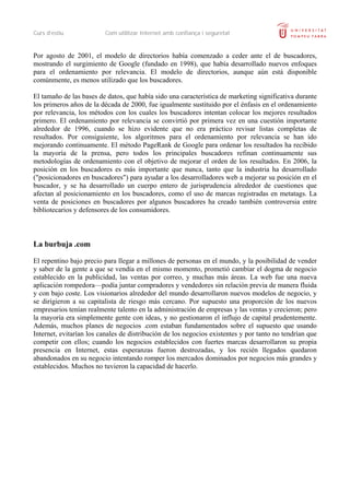 Curs d’estiu             Com utilitzar Internet amb confiança i seguretat


Por agosto de 2001, el modelo de directorios había comenzado a ceder ante el de buscadores,
mostrando el surgimiento de Google (fundado en 1998), que había desarrollado nuevos enfoques
para el ordenamiento por relevancia. El modelo de directorios, aunque aún está disponible
comúnmente, es menos utilizado que los buscadores.

El tamaño de las bases de datos, que había sido una característica de marketing significativa durante
los primeros años de la década de 2000, fue igualmente sustituido por el énfasis en el ordenamiento
por relevancia, los métodos con los cuales los buscadores intentan colocar los mejores resultados
primero. El ordenamiento por relevancia se convirtió por primera vez en una cuestión importante
alrededor de 1996, cuando se hizo evidente que no era práctico revisar listas completas de
resultados. Por consiguiente, los algoritmos para el ordenamiento por relevancia se han ido
mejorando continuamente. El método PageRank de Google para ordenar los resultados ha recibido
la mayoría de la prensa, pero todos los principales buscadores refinan continuamente sus
metodologías de ordenamiento con el objetivo de mejorar el orden de los resultados. En 2006, la
posición en los buscadores es más importante que nunca, tanto que la industria ha desarrollado
("posicionadores en buscadores") para ayudar a los desarrolladores web a mejorar su posición en el
buscador, y se ha desarrollado un cuerpo entero de jurisprudencia alrededor de cuestiones que
afectan al posicionamiento en los buscadores, como el uso de marcas registradas en metatags. La
venta de posiciones en buscadores por algunos buscadores ha creado también controversia entre
bibliotecarios y defensores de los consumidores.



La burbuja .com

El repentino bajo precio para llegar a millones de personas en el mundo, y la posibilidad de vender
y saber de la gente a que se vendía en el mismo momento, prometió cambiar el dogma de negocio
establecido en la publicidad, las ventas por correo, y muchas más áreas. La web fue una nueva
aplicación rompedora—podía juntar compradores y vendedores sin relación previa de manera fluida
y con bajo coste. Los visionarios alrededor del mundo desarrollaron nuevos modelos de negocio, y
se dirigieron a su capitalista de riesgo más cercano. Por supuesto una proporción de los nuevos
empresarios tenían realmente talento en la administración de empresas y las ventas y crecieron; pero
la mayoría era simplemente gente con ideas, y no gestionaron el influjo de capital prudentemente.
Además, muchos planes de negocios .com estaban fundamentados sobre el supuesto que usando
Internet, evitarían los canales de distribución de los negocios existentes y por tanto no tendrían que
competir con ellos; cuando los negocios establecidos con fuertes marcas desarrollaron su propia
presencia en Internet, estas esperanzas fueron destrozadas, y los recién llegados quedaron
abandonados en su negocio intentando romper los mercados dominados por negocios más grandes y
establecidos. Muchos no tuvieron la capacidad de hacerlo.
 