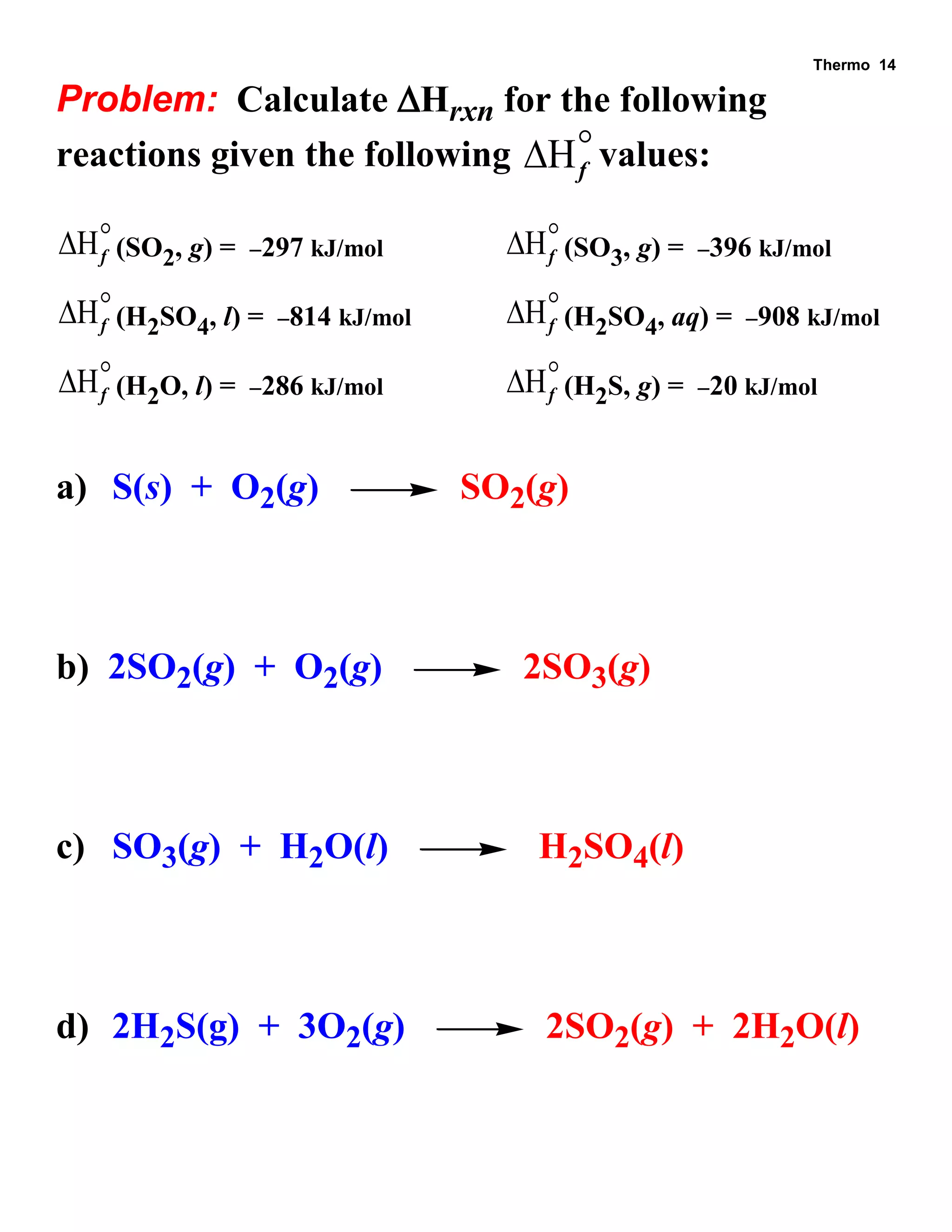 Thermo 14 
Problem: Calculate Hrxn for the following 
reactions given the following Hf  
values: 
Hf  
(SO2, g) = 297 kJ/mol Hf  
(SO3, g) = 396 kJ/mol 
Hf  
(H2SO4, l) = 814 kJ/mol Hf  
(H2SO4, aq) = 908 kJ/mol 
Hf  
(H2O, l) = 286 kJ/mol Hf  
(H2S, g) = 20 kJ/mol 
a) S(s) + O2(g) SO2(g) 
b) 2SO2(g) + O2(g) 2SO3(g) 
c) SO3(g) + H2O(l) H2SO4(l) 
d) 2H2S(g) + 3O2(g) 2SO2(g) + 2H2O(l) 
 