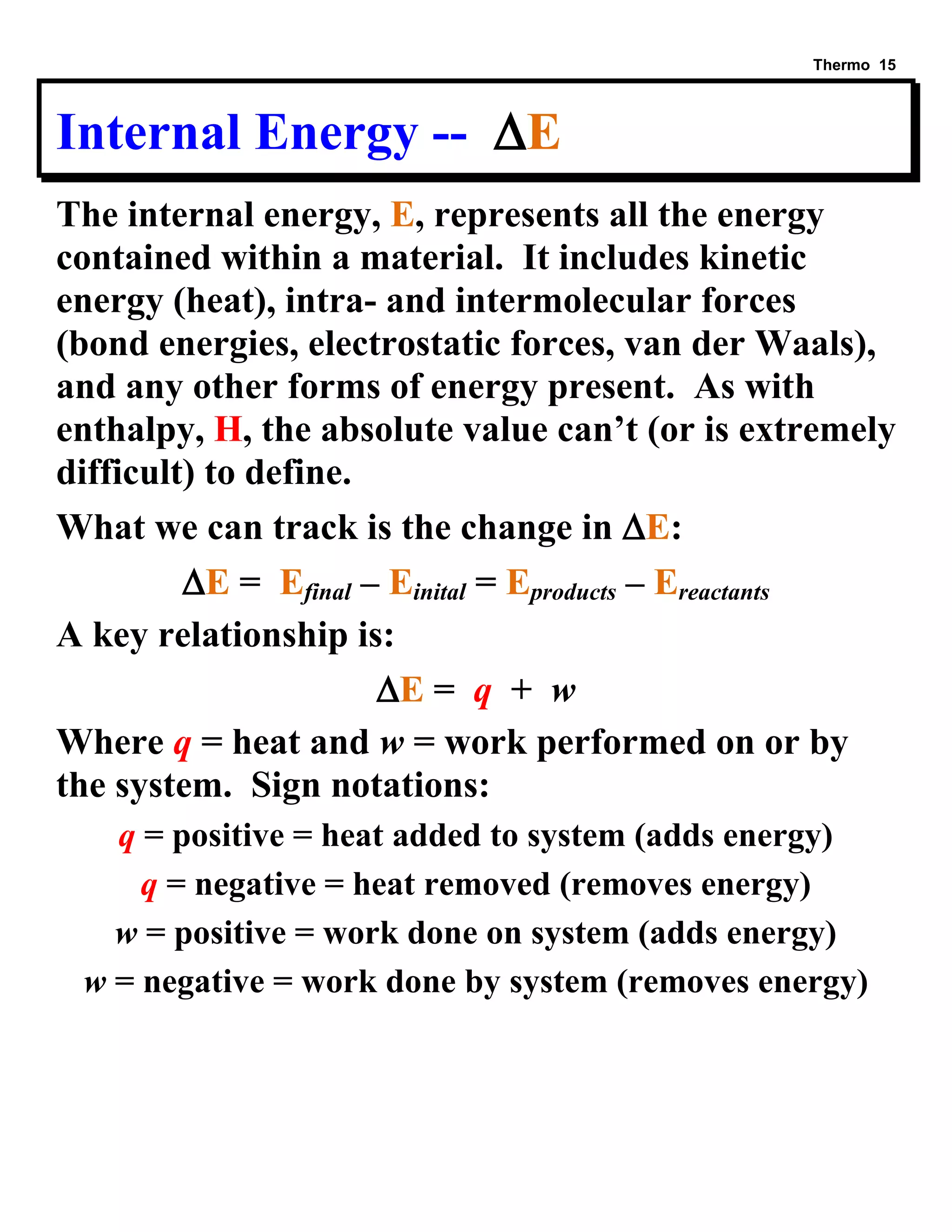 Thermo 15 
Internal Energy -- E 
The internal energy, E, represents all the energy contained within a material. It includes kinetic energy (heat), intra- and intermolecular forces (bond energies, electrostatic forces, van der Waals), and any other forms of energy present. As with enthalpy, H, the absolute value can’t (or is extremely difficult) to define. 
What we can track is the change in E: 
E = Efinal – Einital = Eproducts – Ereactants 
A key relationship is: 
E = q + w 
Where q = heat and w = work performed on or by the system. Sign notations: 
q = positive = heat added to system (adds energy) 
q = negative = heat removed (removes energy) 
w = positive = work done on system (adds energy) 
w = negative = work done by system (removes energy)  