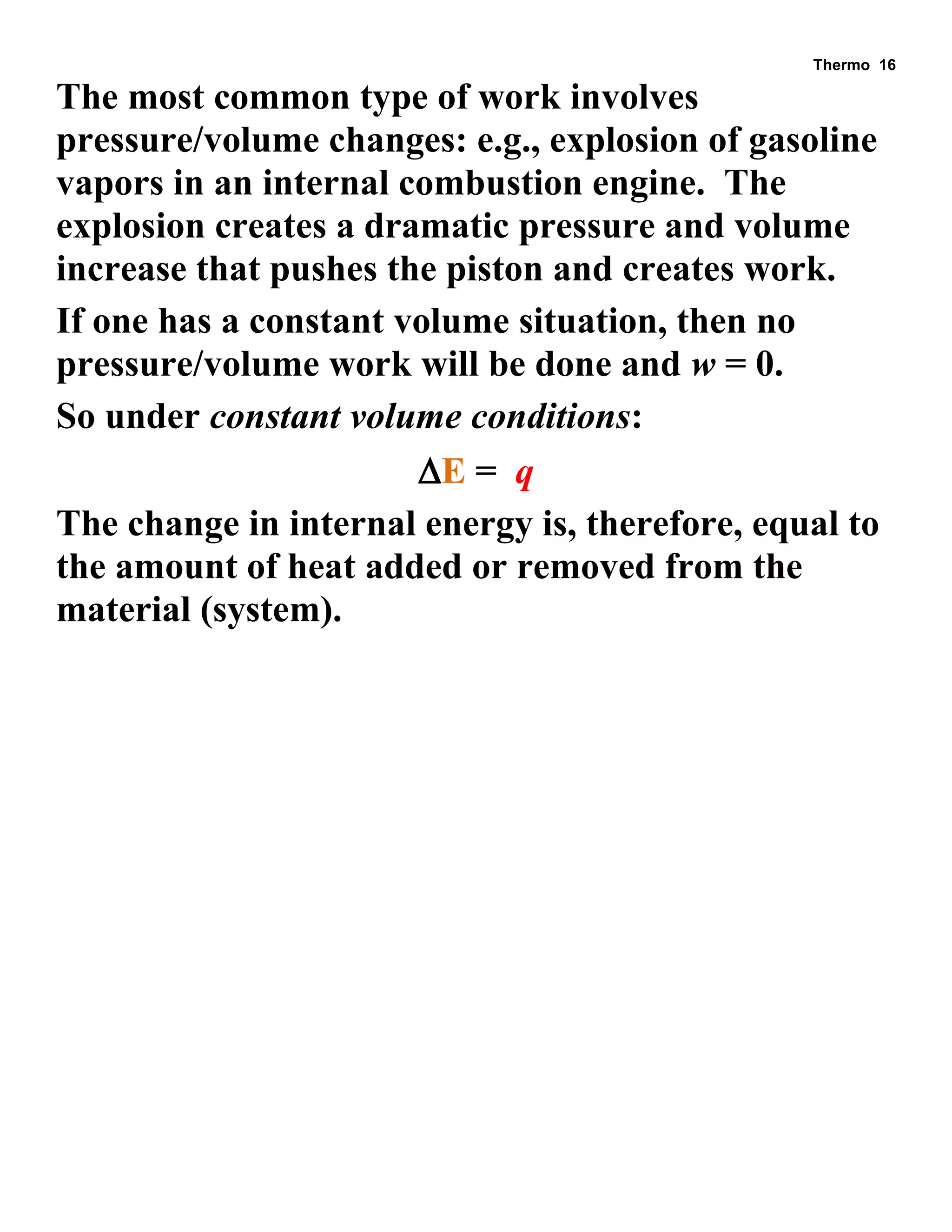 Thermo 16 
The most common type of work involves pressure/volume changes: e.g., explosion of gasoline vapors in an internal combustion engine. The explosion creates a dramatic pressure and volume increase that pushes the piston and creates work. 
If one has a constant volume situation, then no pressure/volume work will be done and w = 0. 
So under constant volume conditions: 
E = q 
The change in internal energy is, therefore, equal to the amount of heat added or removed from the material (system). 
 